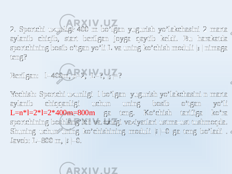 2. Sportchi uzunligi 400 m bo’lgan yugurish yo’lakchasini 2 marta aylanib chiqib, start berilgan joyga qaytib keldi. Bu harakatda sportchining bosib o’tgan yo’li L va uning ko’chish moduli | | nimaga teng? Berilgan: l=400m, n=2, L=?, | |=? Yechish: Sportchi uzunligi l bo’lgan yugurish yo’lakchasini n marta aylanib chiqqanligi uchun uning bosib o’tgan yo’li L=n*l=2*l=2*400m=800m ga teng. Ko’chish tarifiga ko’ra sportchining boshlang’ich va oxirgi vaziyatlari ustma-ust tushmoqda. Shuning uchun uning ko’chishining moduli | |=0 ga teng bo’ladi . Javob: L=800 m, | |=0. s  s  s  s  