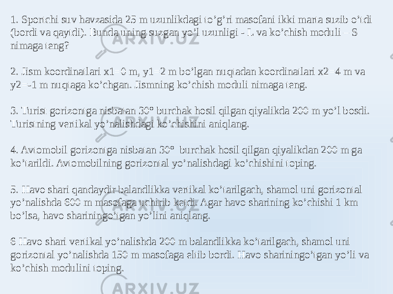 1. Sportchi suv havzasida 25 m uzunlikdagi to’g’ri masofani ikki marta suzib o’tdi (bordi va qaytdi). Bunda uning suzgan yo’l uzunligi - L va ko’chish moduli – S nimaga teng? 2. Jism koordinatlari x1=0 m, y1=2 m bo’lgan nuqtadan koordinatlari x2=4 m va y2=-1 m nuqtaga ko’chgan. Jismning ko’chish moduli nimaga teng. 3. Turist gorizontga nisbatan 30° burchak hosil qilgan qiyalikda 200 m yo’l bosdi. Turistning vertikal yo’nalishdagi ko’chishini aniqlang. 4. Avtomobil gorizontga nisbatan 30° burchak hosil qilgan qiyalikdan 200 m ga ko’tarildi. Avtomobilning gorizontal yo’nalishdagi ko’chishini toping. 5. Havo shari qandaydir balandlikka vertikal ko’tarilgach, shamol uni gorizontal yo’nalishda 600 m masofaga uchirib ketdi. Agar havo sharining ko’chishi 1 km bo’lsa, havo shariningo’tgan yo’lini aniqlang. 6 Havo shari vertikal yo’nalishda 200 m balandlikka ko’tarilgach, shamol uni gorizontal yo’nalishda 150 m masofaga eltib bordi. Havo shariningo’tgan yo’li va ko’chish modulini toping. 