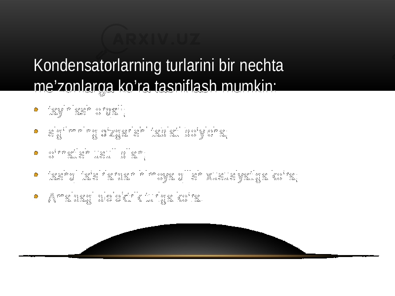 Kondensatorlarning turlarini bir nechta me’zonlarga ko’ra tasniflash mumkin: • tayinlash orqali; • sig’imning o’zgarishi tabiati bo’yicha; • o’rnatish usuli bilan; • tashqi ta’sirlardan himoya qilish xususiyatiga ko’ra; • Amaldagi dielektrik turiga ko’ra. 