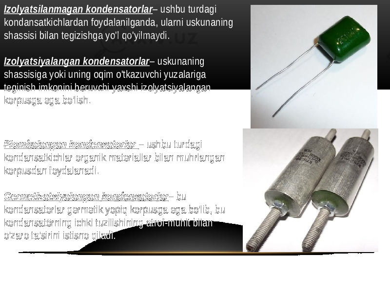 Izolyatsilanmagan kondensatorlar – ushbu turdagi kondansatkichlardan foydalanilganda, ularni uskunaning shassisi bilan tegizishga yo&#39;l qo&#39;yilmaydi. Izolyatsiyalangan kondensatorlar – uskunaning shassisiga yoki uning oqim o&#39;tkazuvchi yuzalariga teginish imkonini beruvchi yaxshi izolyatsiyalangan korpusga ega bo&#39;lish. Plombalangan kondensatorlar – ushbu turdagi kondansatkichlar organik materiallar bilan muhrlangan korpusdan foydalanadi. Germetizatsiyalangan kondensatorlar – bu kondansatorlar germetik yopiq korpusga ega bo&#39;lib, bu kondansatörning ichki tuzilishining atrof-muhit bilan o&#39;zaro ta&#39;sirini istisno qiladi. 