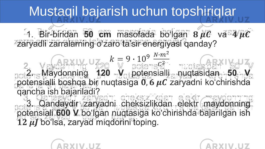 Mustaqil bajarish uchun topshiriqlar 1. Bir-biridan 50 cm masofada bo‘lgan va zaryadli zarralarning o‘zaro ta’sir energiyasi qanday? 2. Maydonning 120 V potensialli nuqtasidan 50 V potensialli boshqa bir nuqtasiga zaryadni ko‘chirishda qancha ish bajariladi? 3. Qandaydir zaryadni cheksizlikdan elektr maydonning potensiali 600 V bo‘lgan nuqtasiga ko‘chirishda bajarilgan ish bo‘lsa, zaryad miqdorini toping. • 