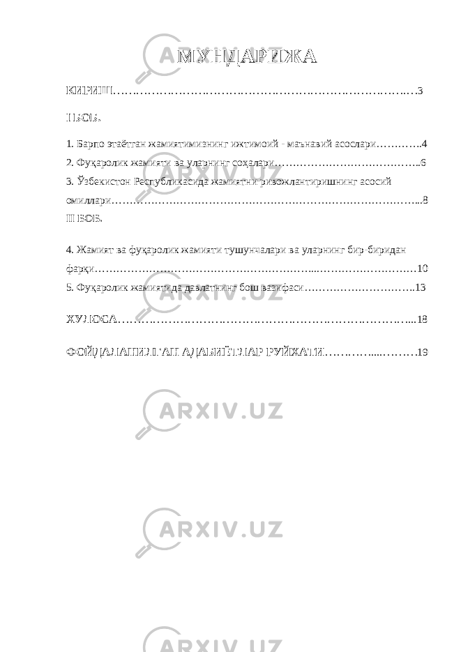 МУНДАРИЖА КИРИШ ………………………………………………………………….… 3 I БОБ. 1. Барпо этаётган жамиятимизнинг ижтимоий - маънавий асослари………….4 2. Фуқаролик жамияти ва уларнинг соҳалари…………………………………..6 3. Ўзбекистон Республикасида жамиятни ривожлантиришнинг асосий омиллари…………………………………………………………………………...8 II БОБ. 4. Жамият ва фуқаролик жамияти тушунчалари ва уларнинг бир-биридан фарқи……………………………………………………...………………………10 5. Фуқаролик жамиятида давлатнинг бош вазифаси………………………….13 ХУЛОСА …………………………………………………………………... 18 ФОЙДАЛАНИЛГАН АДАБИЁТЛАР РУЙХАТИ ………….. .. ……… 19 