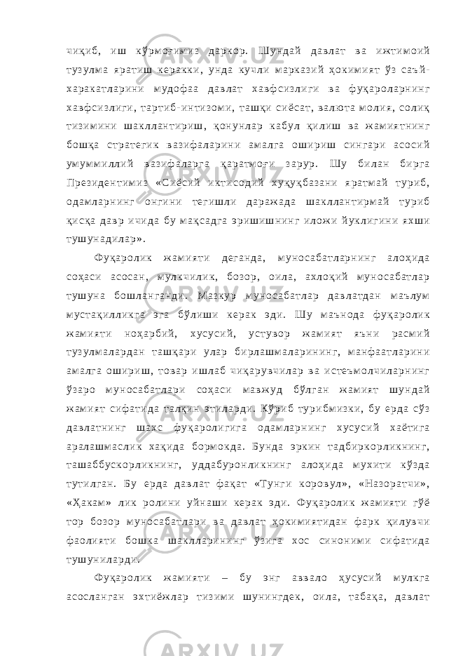 ч и қ и б , и ш к ў р м о ғ и м и з д а р к о р . Ш у н д а й д а в л а т в а и ж т и м о и й т у з у л м а я р а т и ш к е р а к к и , у н д а к у ч л и м а р к а з и й ҳ о к и м и я т ў з с а ъ й - х а р а к а т л а р и н и м у д о ф а а д а в л а т х а в ф с и з л и г и в а ф у қ а р о л а р н и н г х а в ф с и з л и г и , т а р т и б - и н т и з о м и , т а ш қ и с и ё с а т , в а л ю т а м о л и я , с о л и қ т и з и м и н и ш а к л л а н т и р и ш , қ о н у н л а р к а б у л қ и л и ш в а ж а м и я т н и н г б о ш қ а с т р а т е г и к в а з и ф а л а р и н и а м а л г а о ш и р и ш с и н г а р и а с о с и й у м у м м и л л и й в а з и ф а л а р г а қ а р а т м о ғ и з а р у р . Ш у б и л а н б и р г а П р е з и д е н т и м и з « С и ё с и й и к т и с о д и й х у қ у қ б а з а н и я р а т м а й т у р и б , о д а м л а р н и н г о н г и н и т е г и ш л и д а р а ж а д а ш а к л л а н т и р м а й т у р и б қ и с қ а д а в р и ч и д а б у м а қ с а д г а э р и ш и ш н и н г и л о ж и й у к л и г и н и я х ш и т у ш у н а д и л а р » . Ф у қ а р о л и к ж а м и я т и д е г а н д а , м у н о с а б а т л а р н и н г а л о ҳ и д а с о ҳ а с и а с о с а н , м у л к ч и л и к , б о з о р , о и л а , а х л о қ и й м у н о с а б а т л а р т у ш у н а б о ш л а н г а н д и . М а з к у р м у н о с а б а т л а р д а в л а т д а н м а ъ л у м м у с т а қ и л л и к г а э г а б ў л и ш и к е р а к э д и . Ш у м а ъ н о д а ф у қ а р о л и к ж а м и я т и н о ҳ а р б и й , х у с у с и й , у с т у в о р ж а м и я т я ъ н и р а с м и й т у з у л м а л а р д а н т а ш қ а р и у л а р б и р л а ш м а л а р и н и н г , м а н ф а а т л а р и н и а м а л г а о ш и р и ш , т о в а р и ш л а б ч и қ а р у в ч и л а р в а и с т е ъ м о л ч и л а р н и н г ў з а р о м у н о с а б а т л а р и с о ҳ а с и м а в ж у д б ў л г а н ж а м и я т ш у н д а й ж а м и я т с и ф а т и д а т а л қ и н э т и л а р д и . К ў р и б т у р и б м и з к и , б у е р д а с ў з д а в л а т н и н г ш а х с ф у қ а р о л и г и г а о д а м л а р н и н г х у с у с и й х а ё т и г а а р а л а ш м а с л и к х а қ и д а б о р м о к д а . Б у н д а э р к и н т а д б и р к о р л и к н и н г , т а ш а б б у с к о р л и к н и н г , у д д а б у р о н л и к н и н г а л о ҳ и д а м у х и т и к ў з д а т у т и л г а н . Б у е р д а д а в л а т ф а қ а т « Т у н г и к о р о в у л » , « Н а з о р а т ч и » , « Ҳ а к а м » л и к р о л и н и у й н а ш и к е р а к э д и . Ф у қ а р о л и к ж а м и я т и г ў ё т о р б о з о р м у н о с а б а т л а р и в а д а в л а т ҳ о к и м и я т и д а н ф а р к қ и л у в ч и ф а о л и я т и б о ш к а ш а к л л а р и н и н г ў з и г а х о с с и н о н и м и с и ф а т и д а т у ш у н и л а р д и . Ф у қ а р о л и к ж а м и я т и – б у э н г а в в а л о ҳ у с у с и й м у л к г а а с о с л а н г а н э х т и ё ж л а р т и з и м и ш у н и н г д е к , о и л а , т а б а қ а , д а в л а т 