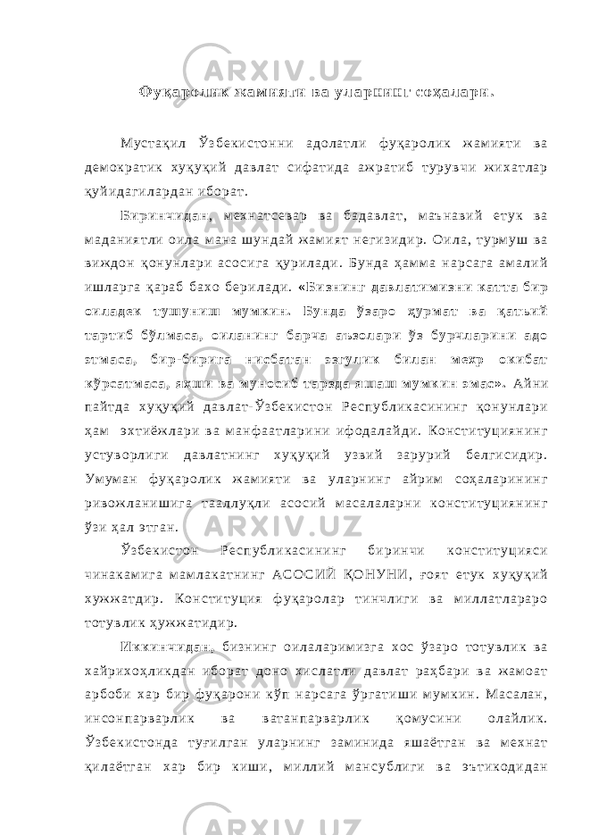 Ф у қ а р о л и к ж а м и я т и в а у л а р н и н г с о ҳ а л а р и . М у с т а қ и л Ў з б е к и с т о н н и а д о л а т л и ф у қ а р о л и к ж а м и я т и в а д е м о к р а т и к х у қ у қ и й д а в л а т с и ф а т и д а а ж р а т и б т у р у в ч и ж и х а т л а р қ у й и д а г и л а р д а н и б о р а т . Б и р и н ч и д а н , м е х н а т с е в а р в а б а д а в л а т , м а ъ н а в и й е т у к в а м а д а н и я т л и о и л а м а н а ш у н д а й ж а м и я т н е г и з и д и р . О и л а , т у р м у ш в а в и ж д о н қ о н у н л а р и а с о с и г а қ у р и л а д и . Б у н д а ҳ а м м а н а р с а г а а м а л и й и ш л а р г а қ а р а б б а х о б е р и л а д и . « Б и з н и н г д а в л а т и м и з н и к а т т а б и р о и л а д е к т у ш у н и ш м у м к и н . Б у н д а ў з а р о ҳ у р м а т в а қ а т ь и й т а р т и б б ў л м а с а , о и л а н и н г б а р ч а а ъ з о л а р и ў з б у р ч л а р и н и а д о э т м а с а , б и р - б и р и г а н и с б а т а н э з г у л и к б и л а н м е х р о к и б а т к ў р с а т м а с а , я х ш и в а м у н о с и б т а р з д а я ш а ш м у м к и н э м а с » . А й н и п а й т д а х у қ у қ и й д а в л а т - Ў з б е к и с т о н Р е с п у б л и к а с и н и н г қ о н у н л а р и ҳ а м э х т и ё ж л а р и в а м а н ф а а т л а р и н и и ф о д а л а й д и . К о н с т и т у ц и я н и н г у с т у в о р л и г и д а в л а т н и н г х у қ у қ и й у з в и й з а р у р и й б е л г и с и д и р . У м у м а н ф у қ а р о л и к ж а м и я т и в а у л а р н и н г а й р и м с о ҳ а л а р и н и н г р и в о ж л а н и ш и г а т а а л л у қ л и а с о с и й м а с а л а л а р н и к о н с т и т у ц и я н и н г ў з и ҳ а л э т г а н . Ў з б е к и с т о н Р е с п у б л и к а с и н и н г б и р и н ч и к о н с т и т у ц и я с и ч и н а к а м и г а м а м л а к а т н и н г А С О С И Й Қ О Н У Н И , ғ о я т е т у к х у қ у қ и й х у ж ж а т д и р . К о н с т и т у ц и я ф у қ а р о л а р т и н ч л и г и в а м и л л а т л а р а р о т о т у в л и к ҳ у ж ж а т и д и р . И к к и н ч и д а н , б и з н и н г о и л а л а р и м и з г а х о с ў з а р о т о т у в л и к в а х а й р и х о ҳ л и к д а н и б о р а т д о н о х и с л а т л и д а в л а т р а ҳ б а р и в а ж а м о а т а р б о б и х а р б и р ф у қ а р о н и к ў п н а р с а г а ў р г а т и ш и м у м к и н . М а с а л а н , и н с о н п а р в а р л и к в а в а т а н п а р в а р л и к қ о м у с и н и о л а й л и к . Ў з б е к и с т о н д а т у ғ и л г а н у л а р н и н г з а м и н и д а я ш а ё т г а н в а м е х н а т қ и л а ё т г а н х а р б и р к и ш и , м и л л и й м а н с у б л и г и в а э ъ т и к о д и д а н 