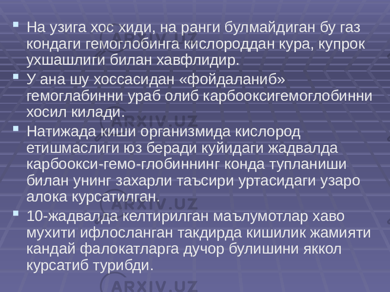  На узига хос хиди, на ранги булмайдиган бу газ кондаги гемоглобинга кислороддан кура, купрок ухшашлиги билан хавфлидир.  У ана шу хоссасидан «фойдаланиб» гемоглабинни ураб олиб карбооксигемоглобинни хосил килади.  Натижада киши организмида кислород етишмаслиги юз беради куйидаги жадвалда карбоокси-гемо-глобиннинг конда тупланиши билан унинг захарли таъсири уртасидаги узаро алока курсатилган.  10-жадвалда келтирилган маълумотлар хаво мухити ифлосланган такдирда кишилик жамияти кандай фалокатларга дучор булишини яккол курсатиб турибди. 