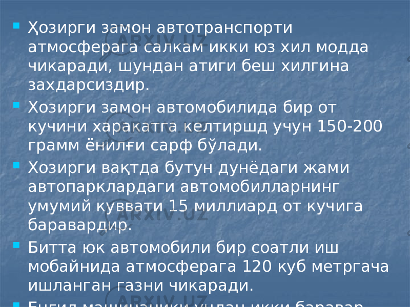  Ҳозирги замон автотранспорти атмосферага салкам икки юз хил модда чикаради, шундан атиги беш хилгина захдарсиздир.  Хозирги замон автомобилида бир от кучини харакатга келтиршд учун 150-200 грамм ёнилғи сарф бўлади.  Хозирги вақтда бутун дунёдаги жами автопарклардаги автомобилларнинг умумий куввати 15 миллиард от кучига баравардир.  Битта юк автомобили бир соатли иш мобайнида атмосферага 120 куб метргача ишланган газни чикаради.  Енгил машинаники ундан икки баравар камроқ. 