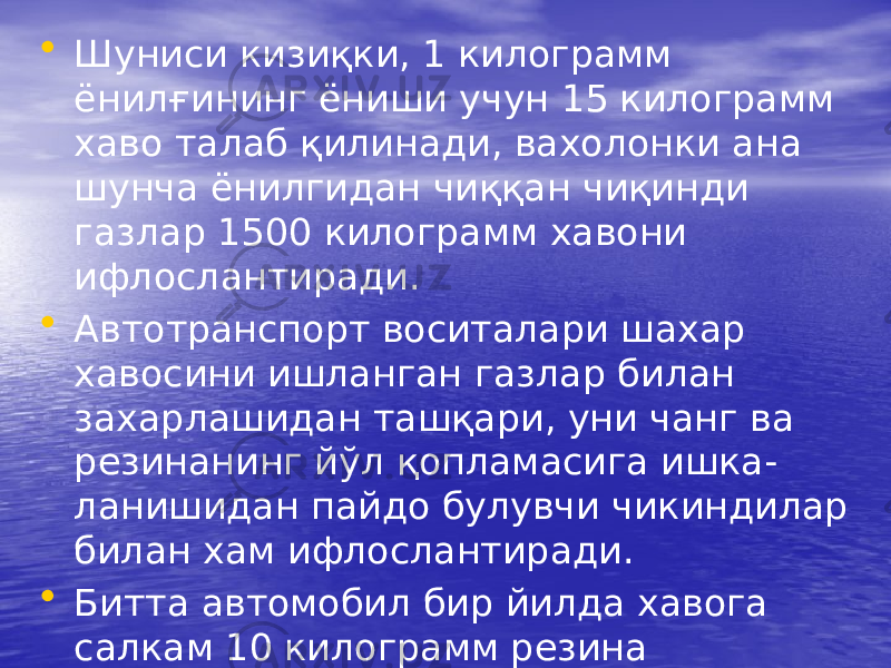 • Шуниси кизиқки, 1 килограмм ёнилғининг ёниши учун 15 килограмм хаво талаб қилинади, вахолонки ана шунча ёнилгидан чиққан чиқинди газлар 1500 килограмм хавони ифлослантиради. • Автотранспорт воситалари шахар хавосини ишланган газлар билан захарлашидан ташқари, уни чанг ва резинанинг йўл қопламасига ишка- ланишидан пайдо булувчи чикиндилар билан хам ифлослантиради. • Битта автомобил бир йилда хавога салкам 10 килограмм резина чиқиндиларини чикаради. 