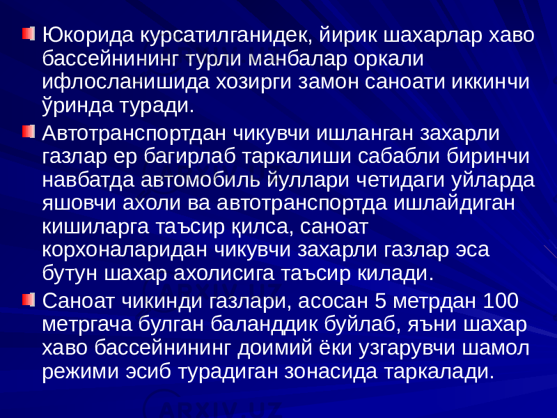 Юкорида курсатилганидек, йирик шахарлар хаво бассейнининг турли манбалар оркали ифлосланишида хозирги замон саноати иккинчи ўринда туради. Автотранспортдан чикувчи ишланган захарли газлар ер багирлаб таркалиши сабабли биринчи навбатда автомобиль йуллари четидаги уйларда яшовчи ахоли ва автотранспортда ишлайдиган кишиларга таъсир қилса, саноат корхоналаридан чикувчи захарли газлар эса бутун шахар ахолисига таъсир килади. Саноат чикинди газлари, асосан 5 метрдан 100 метргача булган баланддик буйлаб, яъни шахар хаво бассейнининг доимий ёки узгарувчи шамол режими эсиб турадиган зонасида таркалади. 