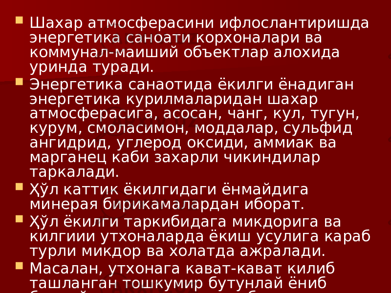  Шахар атмосферасини ифлослантиришда энергетика саноати корхоналари ва коммунал-маиший объектлар алохида уринда туради.  Энергетика санаотида ёкилги ёнадиган энергетика курилмаларидан шахар атмосферасига, асосан, чанг, кул, тугун, курум, смоласимон, моддалар, сульфид ангидрид, углерод оксиди, аммиак ва марганец каби захарли чикиндилар таркалади.  Ҳўл каттик ёкилгидаги ёнмайдига минерая бирикамалардан иборат.  Ҳўл ёкилги таркибидага микдорига ва килгиии утхоналарда ёкиш усулига караб турли микдор ва холатда ажралади.  Масалан, утхонага кават-кават килиб ташланган тошкумир бутунлай ёниб битмайди ва кулга кушилиб шлакка (тошларга) айланади. 