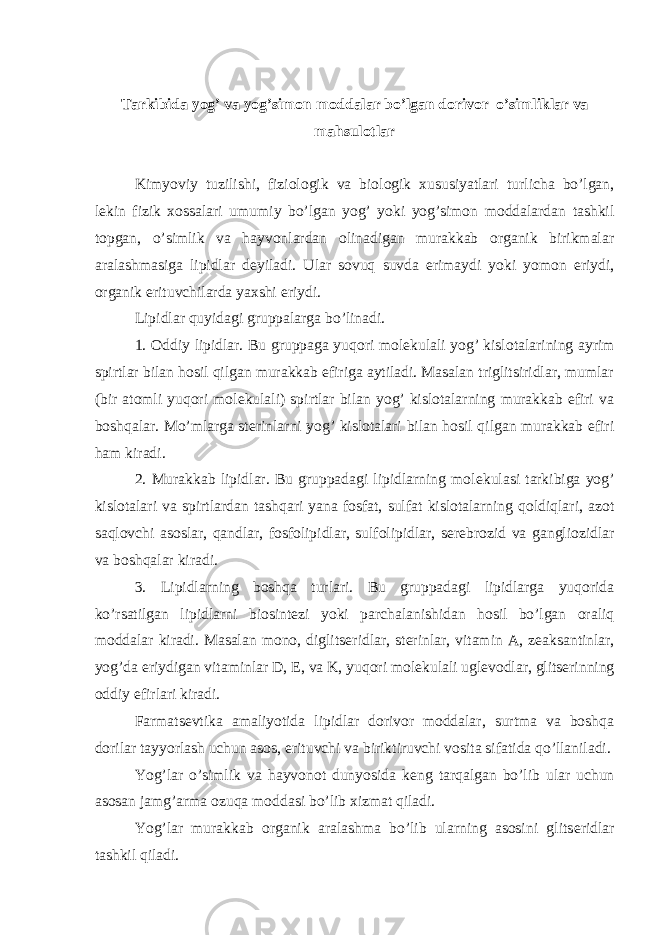 Tarkibida yog’ va yog’simon moddalar bo’lgan dorivor o’simliklar va mahsulotlar Kimyoviy tuzilishi, fiziologik va biologik xususiyatlari turlicha bo’lgan, l е kin fizik xossalari umumiy bo’lgan yog’ yoki yog’simon moddalardan tashkil topgan, o’simlik va hayvonlardan olinadigan murakkab organik birikmalar aralashmasiga lipidlar d е yiladi. Ular sovuq suvda erimaydi yoki yomon eriydi, organik erituvchilarda yaxshi eriydi. Lipidlar quyidagi gruppalarga bo’linadi. 1. Oddiy lipidlar. Bu gruppaga yuqori mol е kulali yog’ kislotalarining ayrim spirtlar bilan hosil qilgan murakkab efiriga aytiladi. Masalan triglitsiridlar, mumlar (bir atomli yuqori mol е kulali) spirtlar bilan yog’ kislotalarning murakkab efiri va boshqalar. Mo’mlarga st е rinlarni yog’ kislotalari bilan hosil qilgan murakkab efiri ham kiradi. 2. Murakkab lipidlar. Bu gruppadagi lipidlarning mol е kulasi tarkibiga yog’ kislotalari va spirtlardan tashqari yana fosfat, sulfat kislotalarning qoldiqlari, azot saqlovchi asoslar, qandlar, fosfolipidlar, sulfolipidlar, s е r е brozid va gangliozidlar va boshqalar kiradi. 3. Lipidlarning boshqa turlari. Bu gruppadagi lipidlarga yuqorida ko’rsatilgan lipidlarni biosint е zi yoki parchalanishidan hosil bo’lgan oraliq moddalar kiradi. Masalan mono, diglits е ridlar, st е rinlar, vitamin A, z е aksantinlar, yog’da eriydigan vitaminlar D, Е , va K, yuqori mol е kulali ugl е vodlar, glits е rinning oddiy efirlari kiradi. Farmats е vtika amaliyotida lipidlar dorivor moddalar, surtma va boshqa dorilar tayyorlash uchun asos, erituvchi va biriktiruvchi vosita sifatida qo’llaniladi. Yog’lar o’simlik va hayvonot dunyosida k е ng tarqalgan bo’lib ular uchun asosan jamg’arma ozuqa moddasi bo’lib xizmat qiladi. Yog’lar murakkab organik aralashma bo’lib ularning asosini glits е ridlar tashkil qiladi. 