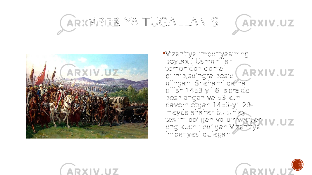 IMPERIYA TUGALLANISHI  Vizantiya imperiyasining poytaxti Usmonlilar tomonidan qamal qilinib,soʻngra bosib olingan. Shaharni qamal qilish 1453-yil 6- aprelda boshlangan va 53 kun davom etgan.1453-yil 29- mayda shahar butunlay taslim boʻlgan va bir vaqtlar eng kuchli boʻlgan Vizantiya imperiyasi qulagan. 