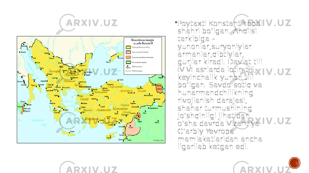  Poytaxti Konstantinopol shahri boʻlgan. Aholisi tarkibiga – yunonlar,suryoniylar armanlar,qibtiylar, gurjlar kiradi. Davlat tili IV-VI asrlarda lotin tili, keyinchalik yunon tili boʻlgan. Savdo-sotiq va hunarmandchilikning rivojlanish darajasi, shahar turmushining joʻshqinligi jihatidan oʻsha davrda Vizantiya Gʻarbiy Yevropa mamlakatlaridan ancha ilgarilab ketgan edi. 