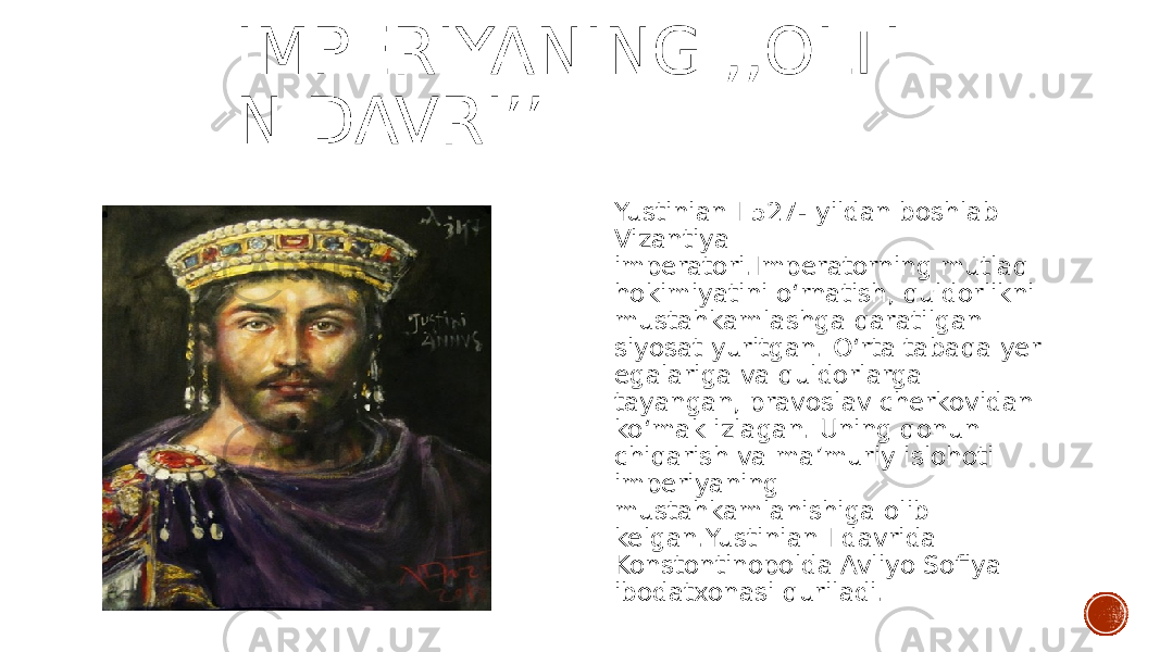 IMPERIYANING ,,OLTI N DAVRIʼʼ Yustinian I 527- yildan boshlab Vizantiya imperatori.Imperatorning mutlaq hokimiyatini oʻrnatish, quldorlikni mustahkamlashga qaratilgan siyosat yuritgan. Oʻrta tabaqa yer egalariga va quldorlarga tayangan, pravoslav cherkovidan koʻmak izlagan. Uning qonun chiqarish va maʼmuriy islohoti imperiyaning mustahkamlanishiga olib kelgan.Yustinian I davrida Konstontinopolda Avliyo Sofiya ibodatxonasi quriladi. 