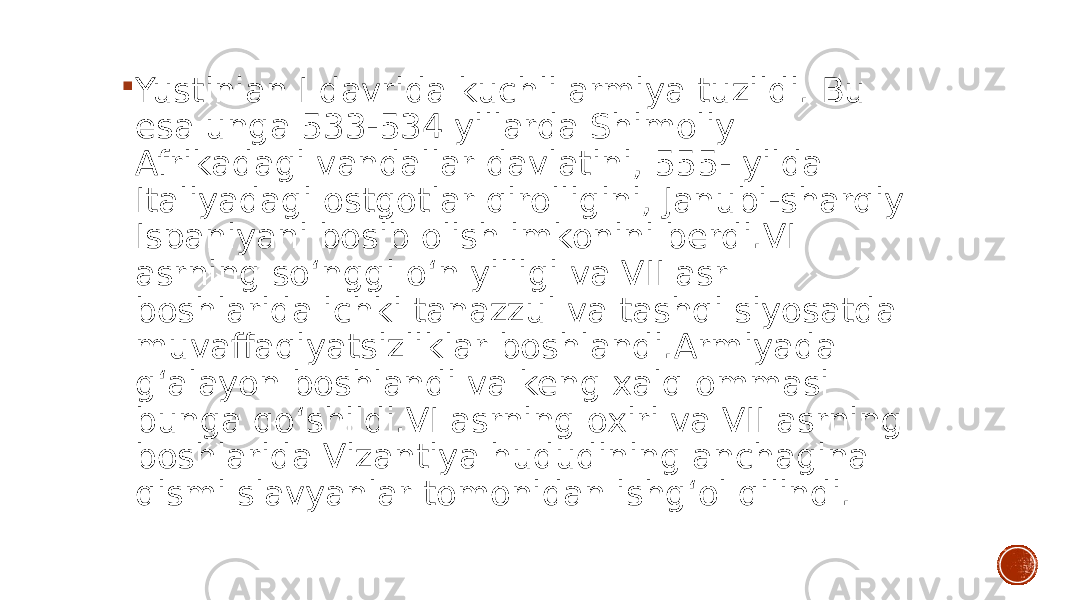  Yustinian I davrida kuchli armiya tuzildi. Bu esa unga 533-534 yillarda Shimoliy Afrikadagi vandallar davlatini, 555- yilda Italiyadagi ostgotlar qirolligini, Janubi-sharqiy Ispaniyani bosib olish imkonini berdi.VI asrning soʻnggi oʻn yilligi va VII asr boshlarida ichki tanazzul va tashqi siyosatda muvaffaqiyatsizliklar boshlandi.Armiyada gʻalayon boshlandi va keng xalq ommasi bunga qoʻshildi.VI asrning oxiri va VII asrning boshlarida Vizantiya hududining anchagina qismi slavyanlar tomonidan ishgʻol qilindi. 