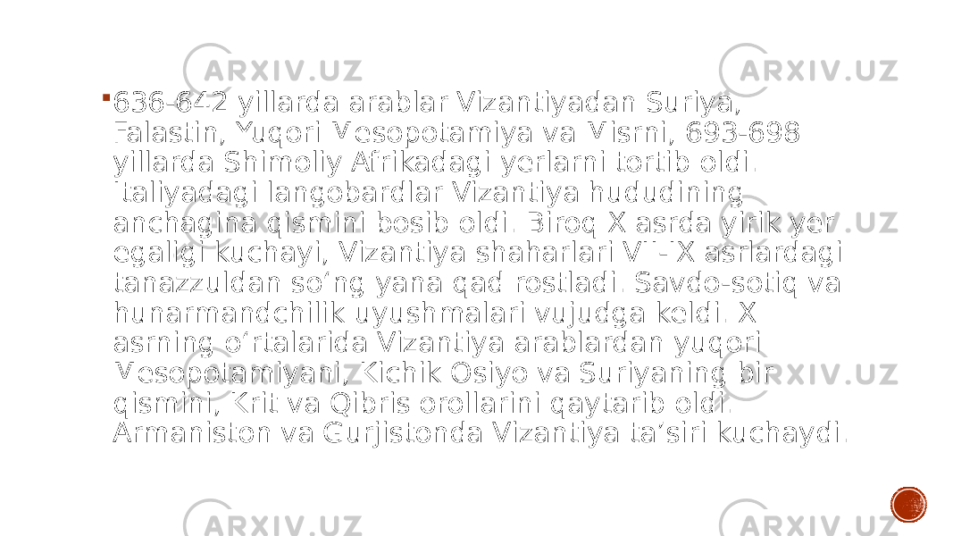  636-642 yillarda arablar Vizantiyadan Suriya, Falastin, Yuqori Mesopotamiya va Misrni, 693-698 yillarda Shimoliy Afrikadagi yerlarni tortib oldi. Italiyadagi langobardlar Vizantiya hududining anchagina qismini bosib oldi. Biroq X asrda yirik yer egaligi kuchayi, Vizantiya shaharlari VII-IX asrlardagi tanazzuldan soʻng yana qad rostladi. Savdo-sotiq va hunarmandchilik uyushmalari vujudga keldi. X asrning oʻrtalarida Vizantiya arablardan yuqori Mesopotamiyani, Kichik Osiyo va Suriyaning bir qismini, Krit va Qibris orollarini qaytarib oldi. Armaniston va Gurjistonda Vizantiya taʼsiri kuchaydi. 