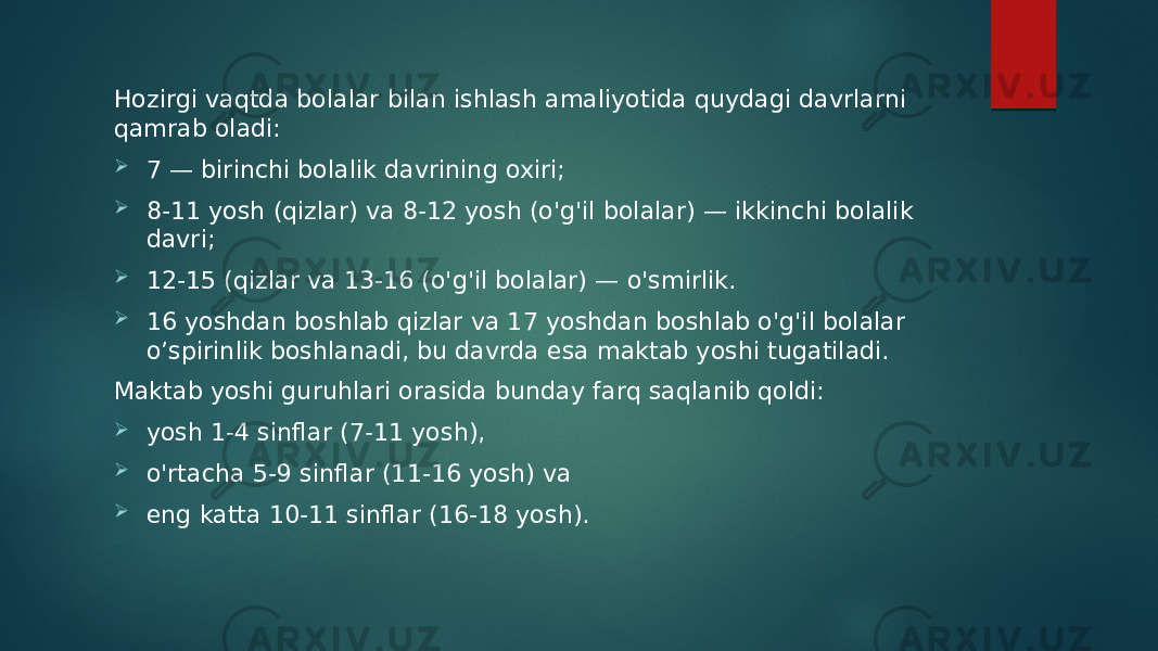 Hozirgi vaqtda bolalar bilan ishlash amaliyotida quydagi davrlarni qamrab oladi:  7 — birinchi bolalik davrining oxiri;  8-11 yosh (qizlar) va 8-12 yosh (o&#39;g&#39;il bolalar) — ikkinchi bolalik davri;  12-15 (qizlar va 13-16 (o&#39;g&#39;il bolalar) — o&#39;smirlik.  16 yoshdan boshlab qizlar va 17 yoshdan boshlab o&#39;g&#39;il bolalar o’spirinlik boshlanadi, bu davrda esa maktab yoshi tugatiladi. Maktab yoshi guruhlari orasida bunday farq saqlanib qoldi:  yosh 1-4 sinflar (7-11 yosh),  o&#39;rtacha 5-9 sinflar (11-16 yosh) va  eng katta 10-11 sinflar (16-18 yosh). 