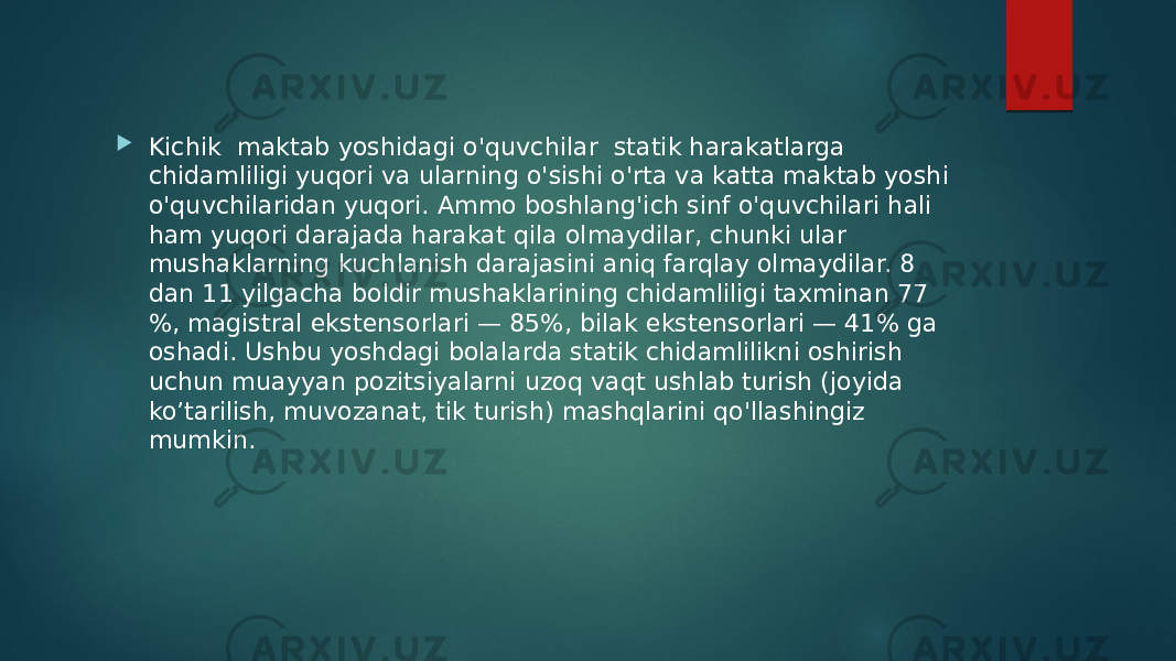  Kichik  maktab yoshidagi o&#39;quvchilar  statik harakatlarga chidamliligi yuqori va ularning o&#39;sishi o&#39;rta va katta maktab yoshi o&#39;quvchilaridan yuqori. Ammo boshlang&#39;ich sinf o&#39;quvchilari hali ham yuqori darajada harakat qila olmaydilar, chunki ular mushaklarning kuchlanish darajasini aniq farqlay olmaydilar. 8 dan 11 yilgacha boldir mushaklarining chidamliligi taxminan 77 %, magistral ekstensorlari — 85%, bilak ekstensorlari — 41% ga oshadi. Ushbu yoshdagi bolalarda statik chidamlilikni oshirish uchun muayyan pozitsiyalarni uzoq vaqt ushlab turish (joyida ko’tarilish, muvozanat, tik turish) mashqlarini qo&#39;llashingiz mumkin. 