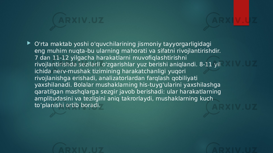  O&#39;rta maktab yoshi o&#39;quvchilarining jismoniy tayyorgarligidagi eng muhim nuqta-bu ularning mahorati va sifatni rivojlantirishdir. 7 dan 11-12 yilgacha harakatlarni muvofiqlashtirishni rivojlantirishda sezilarli o&#39;zgarishlar yuz berishi aniqlandi. 8-11 yil ichida nerv-mushak tizimining harakatchanligi yuqori rivojlanishga erishadi, analizatorlardan farqlash qobiliyati yaxshilanadi. Bolalar mushaklarning his-tuyg&#39;ularini yaxshilashga qaratilgan mashqlarga sezgir javob berishadi: ular harakatlarning amplitudasini va tezligini aniq takrorlaydi, mushaklarning kuch to’planishi ortib boradi. 