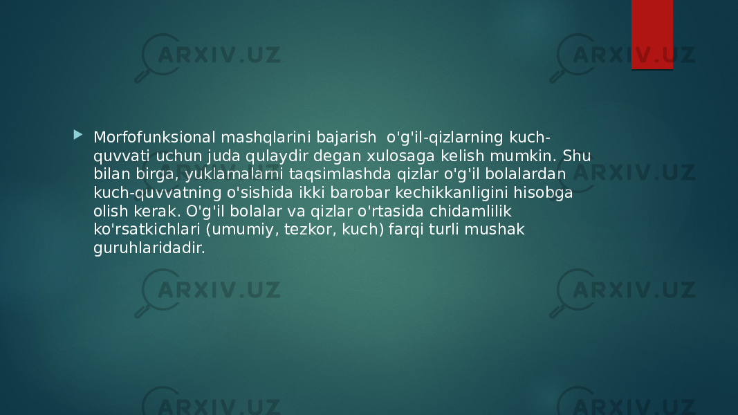  Morfofunksional mashqlarini bajarish  o&#39;g&#39;il-qizlarning kuch- quvvati uchun juda qulaydir degan xulosaga kelish mumkin. Shu bilan birga, yuklamalarni taqsimlashda qizlar o&#39;g&#39;il bolalardan kuch-quvvatning o&#39;sishida ikki barobar kechikkanligini hisobga olish kerak. O&#39;g&#39;il bolalar va qizlar o&#39;rtasida chidamlilik ko&#39;rsatkichlari (umumiy, tezkor, kuch) farqi turli mushak guruhlaridadir. 