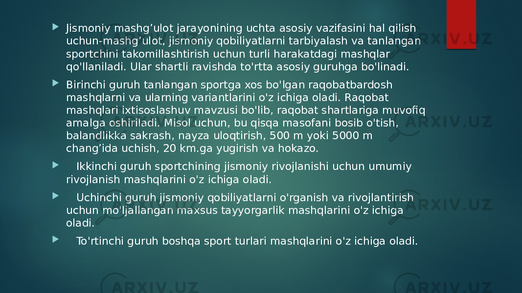  Jismoniy mashg’ulot jarayonining uchta asosiy vazifasini hal qilish uchun-mashg’ulot, jismoniy qobiliyatlarni tarbiyalash va tanlangan sportchini takomillashtirish uchun turli harakatdagi mashqlar qo&#39;llaniladi. Ular shartli ravishda to&#39;rtta asosiy guruhga bo&#39;linadi.  Birinchi guruh tanlangan sportga xos bo&#39;lgan raqobatbardosh mashqlarni va ularning variantlarini o&#39;z ichiga oladi. Raqobat mashqlari ixtisoslashuv mavzusi bo&#39;lib, raqobat shartlariga muvofiq amalga oshiriladi. Misol uchun, bu qisqa masofani bosib o&#39;tish, balandlikka sakrash, nayza uloqtirish, 500 m yoki 5000 m chang’ida uchish, 20 km.ga yugirish va hokazo.      Ikkinchi guruh sportchining jismoniy rivojlanishi uchun umumiy rivojlanish mashqlarini o&#39;z ichiga oladi.      Uchinchi guruh jismoniy qobiliyatlarni o&#39;rganish va rivojlantirish uchun mo&#39;ljallangan maxsus tayyorgarlik mashqlarini o&#39;z ichiga oladi.      To&#39;rtinchi guruh boshqa sport turlari mashqlarini o&#39;z ichiga oladi. 