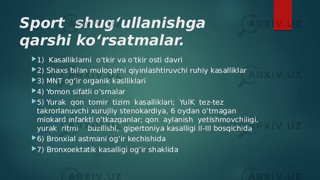 Sport shug‘ullanishga qarshi ko‘rsatmalar.  1) Kasalliklarni o‘tkir va o‘tkir osti davri  2) Shaxs bilan muloqatni qiyinlashtiruvchi ruhiy kasalliklar  3) MNT og‘ir organik kaslliklari  4) Yomon sifatli o‘smalar  5) Yurak qon tomir tizim kasalliklari; YuIK tez-tez takrorlanuvchi xurujliy stenokardiya, 6 oydan o‘tmagan miokard infarkti o‘tkazganlar; qon aylanish yetishmovchiligi, yurak ritmi buzilishi, gipertoniya kasalligi II-III bosqichida  6) Bronxial astmani og‘ir kechishida  7) Bronxoektatik kasalligi og‘ir shaklida 