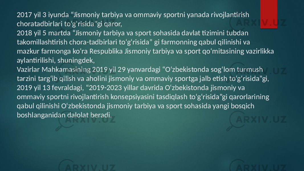 2017 yil 3  iyunda  “Jismoniy  tarbiya  va  ommaviy  sportni  yanada  rivojlantirish   choratadbirlari  to‘g‘risida”gi  qaror,   2018  yil  5  martda  “Jismoniy  tarbiya  va  sport  sohasida davlat  tizimini  tubdan   takomillashtirish  chora-tadbirlari  to‘g‘risida”  gi  farmonning qabul  qilinishi  va   mazkur  farmonga  ko‘ra  Respublika  Jismoniy  tarbiya  va  sport qo‘mitasining  vazirlikka   aylantirilishi,  shuningdek,   Vazirlar  Mahkamasining  2019  yil 29  yanvardagi  “O‘zbekistonda  sog‘lom  turmush   tarzini  targ‘ib  qilish  va  aholini  jismoniy va  ommaviy  sportga  jalb  etish  to‘g‘risida”gi,   2019  yil  13  fevraldagi,  “2019-2023  yillar davrida  O‘zbekistonda  jismoniy  va   ommaviy  sportni  rivojlantirish  konsepsiyasini tasdiqlash  to‘g‘risida”gi  qarorlarining   qabul  qilinishi  O‘zbekistonda  jismoniy  tarbiya va  sport  sohasida  yangi  bosqich   boshlanganidan  dalolat  beradi. 