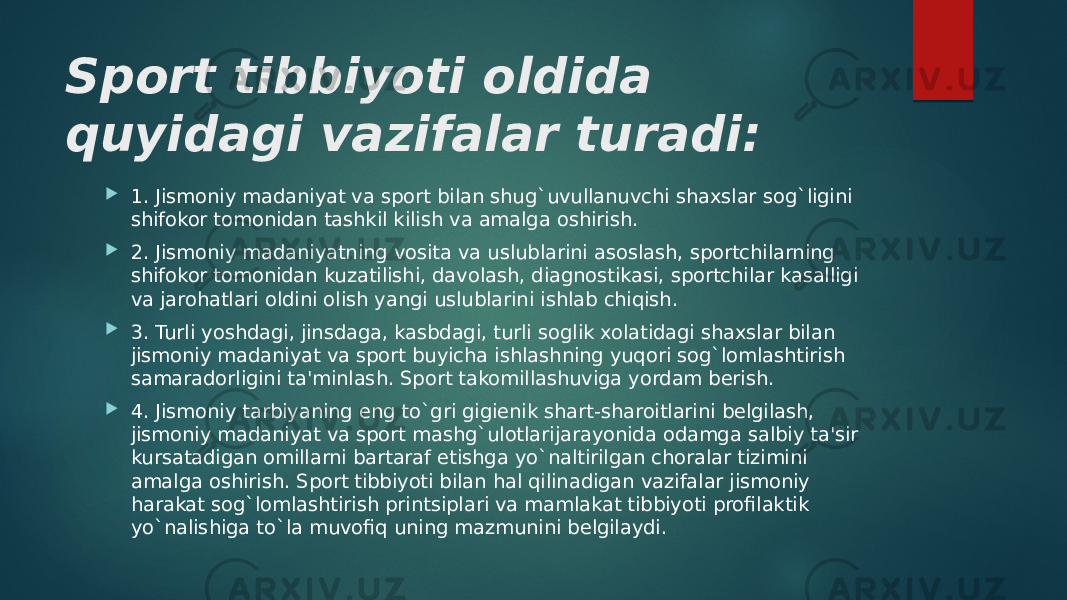 Sport tibbiyoti oldida quyidagi vazifalar turadi:  1. Jismoniy madaniyat va sport bilan shug`uvullanuvchi shaxslar sog`ligini shifokor tomonidan tashkil kilish va amalga oshirish.  2. Jismoniy madaniyatning vosita va uslublarini asoslash, sportchilarning shifokor tomonidan kuzatilishi, davolash, diagnostikasi, sportchilar kasalligi va jarohatlari oldini olish yangi uslublarini ishlab chiqish.  3. Turli yoshdagi, jinsdaga, kasbdagi, turli soglik xolatidagi shaxslar bilan jismoniy madaniyat va sport buyicha ishlashning yuqori sog`lomlashtirish samaradorligini ta&#39;minlash. Sport takomillashuviga yordam bеrish.  4. Jismoniy tarbiyaning eng to`gri gigiеnik shart-sharoitlarini bеlgilash, jismoniy madaniyat va sport mashg`ulotlarijarayonida odamga salbiy ta&#39;sir kursatadigan omillarni bartaraf etishga yo`naltirilgan choralar tizimini amalga oshirish. Sport tibbiyoti bilan hal qilinadigan vazifalar jismoniy harakat sog`lomlashtirish printsiplari va mamlakat tibbiyoti profilaktik yo`nalishiga to`la muvofiq uning mazmunini bеlgilaydi. 