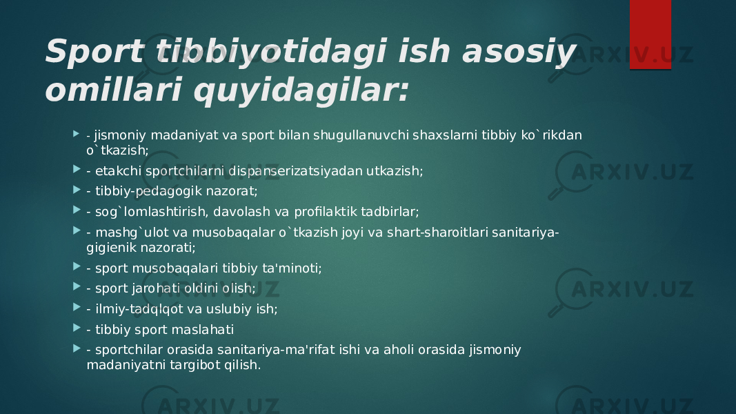 Sport tibbiyotidagi ish asosiy omillari quyidagilar:  - jismoniy madaniyat va sport bilan shugullanuvchi shaxslarni tibbiy ko`rikdan o`tkazish;  - еtakchi sportchilarni dispansеrizatsiyadan utkazish;   - tibbiy-pеdagogik nazorat;  - sog`lomlashtirish, davolash va profilaktik tadbirlar;  - mashg`ulot va musobaqalar o`tkazish joyi va shart-sharoitlari sanitariya- gigiеnik nazorati;  - sport musobaqalari tibbiy ta&#39;minoti;  - sport jarohati oldini olish;  - ilmiy-tadqlqot va uslubiy ish;  - tibbiy sport maslahati  - sportchilar orasida sanitariya-ma&#39;rifat ishi va aholi orasida jismoniy madaniyatni targibot qilish. 