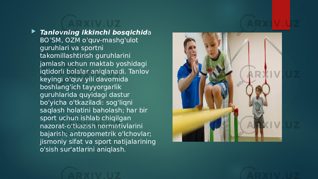  Tanlovning ikkinchi bosqichid a BO’SM, OZM o&#39;quv-mashg&#39;ulot guruhlari va sportni takomillashtirish guruhlarini jamlash uchun maktab yoshidagi iqtidorli bolalar aniqlanadi. Tanlov keyingi o&#39;quv yili davomida boshlang&#39;ich tayyorgarlik guruhlarida quyidagi dastur bo&#39;yicha o&#39;tkaziladi: sog&#39;liqni saqlash holatini baholash; har bir sport uchun ishlab chiqilgan nazorat-o&#39;tkazish normativlarini bajarish; antropometrik o&#39;lchovlar; jismoniy sifat va sport natijalarining o&#39;sish sur&#39;atlarini aniqlash. 