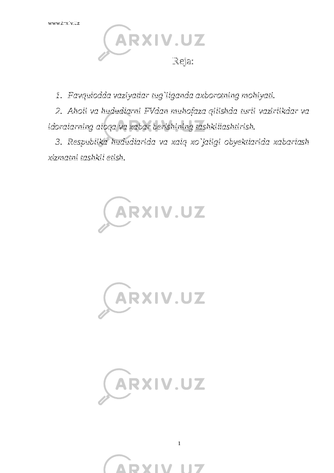 www.arxiv.uz Reja: 1. Favqulodda vaziyatlar tug`ilganda axborotning mohiyati. 2. Aholi va hududlarni FVdan muhofaza qilishda turli vazirlikdar va idoralarning aloqa va xabar berishining tashkillashtirish. 3. Respublika hududlarida va xalq xo`jaligi obyektlarida xabarlash xizmatni tashkil etish. 1 