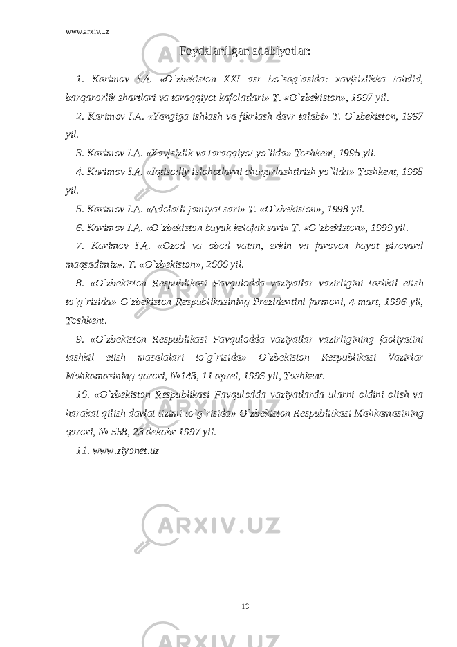 www.arxiv.uz Foydalanilgan adabiyotlar: 1. Karimov I.A. «O`zbekiston XXI asr bo`sag`asida: xavfsizlikka tahdid, barqarorlik shartlari va taraqqiyot kafolatlari» T. «O`zbekiston», 1997 yil. 2. Karimov I.A. «Yangiga ishlash va fikrlash davr talabi» T. O`zbekiston, 1997 yil. 3. Karimov I.A. «Xavfsizlik va taraqqiyot yo`lida» Toshkent, 1995 yil. 4. Karimov I.A. «Iqtisodiy islohotlarni chuqurlashtirish yo`lida» Toshkent, 1995 yil. 5. Karimov I.A. «Adolatli jamiyat sari» T. «O`zbekiston», 1998 yil. 6. Karimov I.A. «O`zbekiston buyuk kelajak sari» T. «O`zbekiston», 1999 yil. 7. Karimov I.A. «Ozod va obod vatan, erkin va farovon hayot pirovard maqsadimiz». T. «O`zbekiston», 2000 yil. 8. «O`zbekiston Respublikasi Favqulodda vaziyatlar vazirligini tashkil etish to`g`risida» O`zbekiston Respublikasining Prezidentini farmoni, 4 mart, 1996 yil, Toshkent. 9. «O`zbekiston Respublikasi Favqulodda vaziyatlar vazirligining faoliyatini tashkil etish masalalari to`g`risida» O`zbekiston Respublikasi Vazirlar Mahkamasining qarori, №143, 11 aprel, 1996 yil, Tashkent. 10. «O`zbekiston Respublikasi Favqulodda vaziyatlarda ularni oldini olish va harakat qilish davlat tizimi to`g`risida» O`zbekiston Respublitkasi Mahkamasining qarori, № 558, 23 dekabr 1997 yil. 11. www.ziyonet.uz 10 