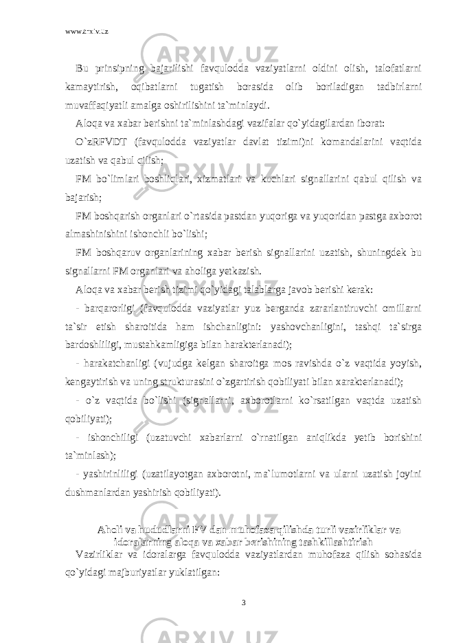 www.arxiv.uz Bu prinsipning bajarilishi favqulodda vaziyatlarni oldini olish, talofatlarni kamaytirish, oqibatlarni tugatish borasida olib boriladigan tadbirlarni muvaffaqiyatli amalga oshirilishini ta`minlaydi. Aloqa va xabar berishni ta`minlashdagi vazifalar qo`yidagilardan iborat: O`zRFVDT (favqulodda vaziyatlar davlat tizimi)ni komandalarini vaqtida uzatish va qabul qilish; FM bo`limlari boshliqlari, xizmatlari va kuchlari signallarini qabul qilish va bajarish; FM boshqarish organlari o`rtasida pastdan yuqoriga va yuqoridan pastga axborot almashinishini ishonchli bo`lishi; FM boshqaruv organlarining xabar berish signallarini uzatish, shuningdek bu signallarni FM organlari va aholiga yetkazish. Aloqa va xabar berish tizimi qo`yidagi talablarga javob berishi kerak: - barqarorligi (favqulodda vaziyatlar yuz berganda zararlantiruvchi omillarni ta`sir etish sharoitida ham ishchanligini: yashovchanligini, tashqi ta`sirga bardoshliligi, mustahkamligiga bilan harakterlanadi); - harakatchanligi (vujudga kelgan sharoitga mos ravishda o`z vaqtida yoyish, kengaytirish va uning strukturasini o`zgartirish qobiliyati bilan xarakterlanadi); - o`z vaqtida bo`lishi (signallarni, axborotlarni ko`rsatilgan vaqtda uzatish qobiliyati); - ishonchiligi (uzatuvchi xabarlarni o`rnatilgan aniqlikda yetib borishini ta`minlash); - yashirinliligi (uzatilayotgan axborotni, ma`lumotlarni va ularni uzatish joyini dushmanlardan yashirish qobiliyati). Aholi va hududlarni FV dan muhofaza qilishda turli vazirliklar va idoralarning aloqa va xabar berishining tashkillashtirish Vazirliklar va idoralarga favqulodda vaziyatlardan muhofaza qilish sohasida qo`yidagi majburiyatlar yuklatilgan: 3 