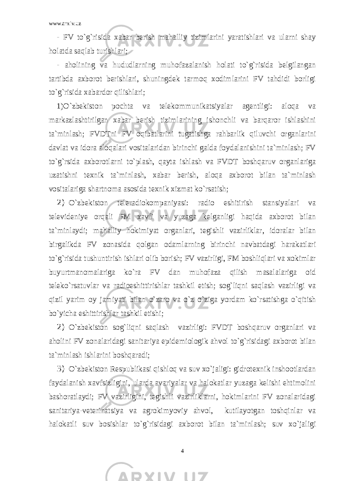 www.arxiv.uz - FV to`g`risida xabar berish mahalliy tizimlarini yaratishlari va ularni shay holatda saqlab turishlari; - aholining va hududlarning muhofazalanish holati to`g`risida belgilangan tartibda axborot berishlari, shuningdek tarmoq xodimlarini FV tahdidi borligi to`g`risida xabardor qilishlari; 1)O`zbekiston pochta va telekommunikatsiyalar agentligi: aloqa va markazlashtirilgan xabar berish tizimlarining ishonchli va barqaror ishlashini ta`minlash; FVDTni FV oqibatlarini tugatishga rahbarlik qiluvchi organlarini davlat va idora aloqalari vositalaridan birinchi galda foydalanishini ta`minlash; FV to`g`rsida axborotlarni to`plash, qayta ishlash va FVDT boshqaruv organlariga uzatishni texnik ta`minlash, xabar berish, aloqa axborot bilan ta`minlash vositalariga shartnoma asosida texnik xizmat ko`rsatish; 2) O`zbekiston teleradiokompaniyasi: radio eshitirish stansiyalari va televideniye orqali FM xavfi va yuzaga kelganligi haqida axborot bilan ta`minlaydi; mahalliy hokimiyat organlari, tegishli vazirliklar, idoralar bilan birgalikda FV zonasida qolgan odamlarning birinchi navbatdagi harakatlari to`g`risida tushuntirish ishlari olib borish; FV vazirligi, FM boshliqlari va xokimlar buyurtmanomalariga ko`ra FV dan muhofaza qilish masalalariga oid teleko`rsatuvlar va radioeshittirishlar tashkil etish; sog`liqni saqlash vazirligi va qizil yarim oy jamiyati bilan o`zaro va o`z o`ziga yordam ko`rsatishga o`qitish bo`yicha eshittirishlar tashkil etishi; 2) O`zbekiston sog`liqni saqlash vazirligi: FVDT boshqaruv organlari va aholini FV zonalaridagi sanitariya epidemiologik ahvol to`g`risidagi axborot bilan ta`minlash ishlarini boshqaradi; 3) O`zbekiston Respublikasi qishloq va suv xo`jaligi: gidrotexnik inshootlardan faydalanish xavfsizligini, ularda avariyalar va halokatlar yuzaga kelishi ehtimolini bashoratlaydi; FV vazirligini, tegishli vazirliklarni, hokimlarini FV zonalaridagi sanitariya-veterinatsiya va agrokimyoviy ahvol, kutilayotgan toshqinlar va halokatli suv bosishlar to`g`risidagi axborot bilan ta`minlash; suv xo`jaligi 4 