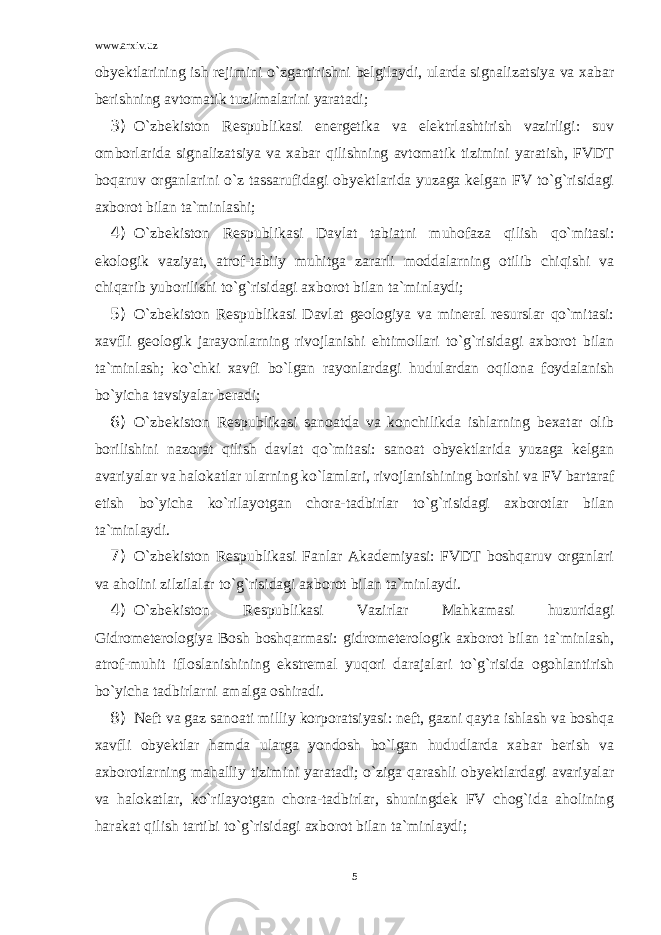 www.arxiv.uz obyektlarining ish rejimini o`zgartirishni belgilaydi, ularda signalizatsiya va xabar berishning avtomatik tuzilmalarini yaratadi; 3) O`zbekiston Respublikasi energetika va elektrlashtirish vazirligi: suv omborlarida signalizatsiya va xabar qilishning avtomatik tizimini yaratish, FVDT boqaruv organlarini o`z tassarufidagi obyektlarida yuzaga kelgan FV to`g`risidagi axborot bilan ta`minlashi; 4) O`zbekiston Respublikasi Davlat tabiatni muhofaza qilish qo`mitasi: ekologik vaziyat, atrof-tabiiy muhitga zararli moddalarning otilib chiqishi va chiqarib yuborilishi to`g`risidagi axborot bilan ta`minlaydi; 5) O`zbekiston Respublikasi Davlat geologiya va mineral resurslar qo`mitasi: xavfli geologik jarayonlarning rivojlanishi ehtimollari to`g`risidagi axborot bilan ta`minlash; ko`chki xavfi bo`lgan rayonlardagi hudulardan oqilona foydalanish bo`yicha tavsiyalar beradi; 6) O`zbekiston Respublikasi sanoatda va konchilikda ishlarning bexatar olib borilishini nazorat qilish davlat qo`mitasi: sanoat obyektlarida yuzaga kelgan avariyalar va halokatlar ularning ko`lamlari, rivojlanishining borishi va FV bartaraf etish bo`yicha ko`rilayotgan chora-tadbirlar to`g`risidagi axborotlar bilan ta`minlaydi. 7) O`zbekiston Respublikasi Fanlar Akademiyasi: FVDT boshqaruv organlari va aholini zilzilalar to`g`risidagi axborot bilan ta`minlaydi. 4) O`zbekiston Respublikasi Vazirlar Mahkamasi huzuridagi Gidrometerologiya Bosh boshqarmasi: gidrometerologik axborot bilan ta`minlash, atrof-muhit ifloslanishining ekstremal yuqori darajalari to`g`risida ogohlantirish bo`yicha tadbirlarni amalga oshiradi. 8) Neft va gaz sanoati milliy korporatsiyasi: neft, gazni qayta ishlash va boshqa xavfli obyektlar hamda ularga yondosh bo`lgan hududlarda xabar berish va axborotlarning mahalliy tizimini yaratadi; o`ziga qarashli obyektlardagi avariyalar va halokatlar, ko`rilayotgan chora-tadbirlar, shuningdek FV chog`ida aholining harakat qilish tartibi to`g`risidagi axborot bilan ta`minlaydi; 5 