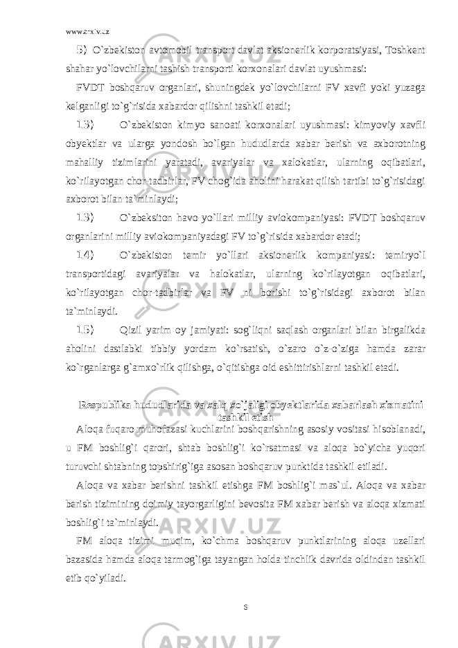 www.arxiv.uz 5) O`zbekiston avtomobil transport davlat aksionerlik korporatsiyasi, Toshkent shahar yo`lovchilarni tashish transporti korxonalari davlat uyushmasi: FVDT boshqaruv organlari, shuningdek yo`lovchilarni FV xavfi yoki yuzaga kelganligi to`g`risida xabardor qilishni tashkil etadi; 13) O`zbekiston kimyo sanoati korxonalari uyushmasi: kimyoviy xavfli obyektlar va ularga yondosh bo`lgan hududlarda xabar berish va axborotning mahalliy tizimlarini yaratadi, avariyalar va xalokatlar, ularning oqibatlari, ko`rilayotgan chor-tadbirlar, FV chog`ida aholini harakat qilish tartibi to`g`risidagi axborot bilan ta`minlaydi; 13) O`zbeksiton havo yo`llari milliy aviokompaniyasi: FVDT boshqaruv organlarini milliy aviokompaniyadagi FV to`g`risida xabardor etadi; 14) O`zbekiston temir yo`llari aksionerlik kompaniyasi: temiryo`l transportidagi avariyalar va halokatlar, ularning ko`rilayotgan oqibatlari, ko`rilayotgan chor-tadbirlar va FV ni borishi to`g`risidagi axborot bilan ta`minlaydi. 15) Qizil yarim oy jamiyati: sog`liqni saqlash organlari bilan birgalikda aholini dastlabki tibbiy yordam ko`rsatish, o`zaro o`z-o`ziga hamda zarar ko`rganlarga g`amxo`rlik qilishga, o`qitishga oid eshittirishlarni tashkil etadi. Respublika hududlarida va xalq xo`jaligi obyektlarida xabarlash xizmatini tashkil etish Aloqa fuqaro muhofazasi kuchlarini boshqarishning asosiy vositasi hisoblanadi, u FM boshlig`i qarori, shtab boshlig`i ko`rsatmasi va aloqa bo`yicha yuqori turuvchi shtabning topshirig`iga asosan boshqaruv punktida tashkil etiladi. Aloqa va xabar berishni tashkil etishga FM boshlig`i mas`ul. Aloqa va xabar berish tizimining doimiy tayorgarligini bevosita FM xabar berish va aloqa xizmati boshlig`i ta`minlaydi. FM aloqa tizimi muqim, ko`chma boshqaruv punktlarining aloqa uzellari bazasida hamda aloqa tarmog`iga tayangan holda tinchlik davrida oldindan tashkil etib qo`yiladi. 6 