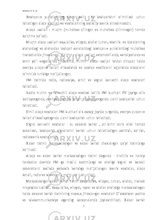 www.arxiv.uz Boshqaruv punktlarining aloqa uzeli - bu boshqarishni ta`minlash uchun ishlatilgan aloqa kuchlari va vositalarining tashkiliy texnik birlashmasidir. Aloqa uzellari : muqim (muhofaza qilingan va muhofaza qilinmagan) hamda ko`chma bo`ladi. Muqim aloqa uzellari respublika, viloyat, shahar tuman, vazirlik va idoralarning shahardagi va shahardan tashqari zonalaridagi boshqaruv punktlaridagi muhofaza inshootlarida jihozlanadi. Ko`chma aloqa uzellari avtomobillarda, vertolyotlarda va temir yo`l vagonlarida jihozlanib, muhim aloqa uzellari ishdan chiqqan holda avariya qutqaruv ishlari o`tkazishda va boshqa vazifalarni bajarishda aloqalarni ta`minlab turishga mo`ljallangan. FM tizimida radio, radiorelye, simli va signal beruvchi aloqa vositalari ishlatiladi. Radio muhim va ishonchli aloqa vositasi bo`lib FM kuchlari FV joyiga olib borilayotganda, avariya-qutqaruv ishlari o`tkazilayotganda ularni boshqarish uchun ishlatiladi. Simli aloqa vositalari FM kuchlari o`z asosiy joyida turganda, avariya qutqaruv ishlari o`tkazilayotganda ularni boshqarish uchun ishlatiladi. Signal beruvchi vositalar - bu axborot berish , bir-birini tanib olish hamda xabarlash, boshqarish signallarini berish uchun ishlatiladigan eshitish, ko`rish, radiotexnik vositalaridir. Xabar tizimi: marakazlashgan va xabar berish cheklangan qo`yi tizimlarga bo`linadi. Aloqa va xabar berish markazlashgan tizimi deganda - tinchlik va harbiy harakatlar davrida FM ga mas`ul xodimlarga va aholiga signal va kerakli axborotlarni tezlikda yetkazib berishga mo`ljallangan texnik vositalar, aloqa kanali, radio va televidenik majmuasi tushuniladi. Markazlashgan xabar berish tizimi Respublika, viloyat, tuman, shahar, inshoot miqyosida tuziladi. Respublika, viloyat, rayon va shahar aholisiga markazlashagan holda axborot berish tizimining maxsus jihozlangan vositalari O`zbekiston pochta va telekommunikatsiya agentligi korxonalarida joylashtiriladi. Xabar berish 7 