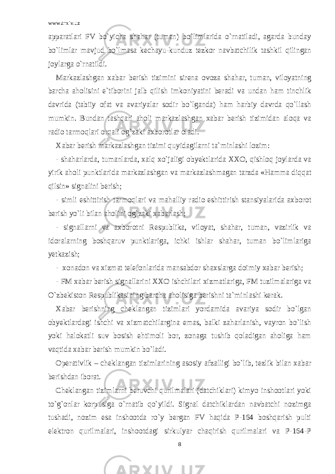 www.arxiv.uz apparatlari FV bo`yicha shahar (tuman) bo`limlarida o`rnatiladi, agarda bunday bo`limlar mavjud bo`lmasa kechayu-kunduz tezkor navbatchilik tashkil qilingan joylarga o`rnatildi. Markazlashgan xabar berish tizimini sirena ovoza shahar, tuman, viloyatning barcha aholisini e`tiborini jalb qilish imkoniyatini beradi va undan ham tinchlik davrida (tabiiy ofat va avariyalar sodir bo`lganda) ham harbiy davrda qo`llash mumkin. Bundan tashqari aholi markazlashgan xabar berish tizimidan aloqa va radio tarmoqlari orqali og`zaki axborotlar oladi. Xabar berish markazlashgan tizimi quyidagilarni ta`minlashi lozim: - shaharlarda, tumanlarda, xalq xo`jaligi obyektlarida XXO, qishloq joylarda va yirik aholi punktlarida markazlashgan va markazlashmagan tarzda «Hamma diqqat qilsin» signalini berish; - simli eshittirish tarmoqlari va mahalliy radio eshittirish stansiyalarida axborot berish yo`li bilan aholini og`zaki xabarlash; - signallarni va axborotni Respublika, viloyat, shahar, tuman, vazirlik va idoralarning boshqaruv punktlariga, ichki ishlar shahar, tuman bo`limlariga yetkazish; - xonadon va xizmat telefonlarida mansabdor shaxslarga doimiy xabar berish; - FM xabar berish signallarini XXO ishchilari xizmatlariga, FM tuzilmalariga va O`zbekiston Respublikasining barcha aholisiga berishni ta`minlashi kerak. Xabar berishning cheklangan tizimlari yordamida avariya sodir bo`lgan obyektlardagi ishchi va xizmatchilargina emas, balki zaharlanish, vayron bo`lish yoki halokatli suv bosish ehtimoli bor, zonaga tushib qoladigan aholiga ham vaqtida xabar berish mumkin bo`ladi. Operativlik – cheklangan tizimlarining asosiy afzalligi bo`lib, tezlik bilan xabar berishdan iborat. Cheklangan tizimlarni beruvchi qurilmalari (datchiklari) kimyo inshootlari yoki to`g`onlar korpusiga o`rnatib qo`yildi. Signal datchiklardan navbatchi nozimga tushadi, nozim esa inshootda ro`y bergan FV haqida P-164 boshqarish pulti elektron qurilmalari, inshootdagi sirkulyar chaqirish qurilmalari va P-164-P 8 
