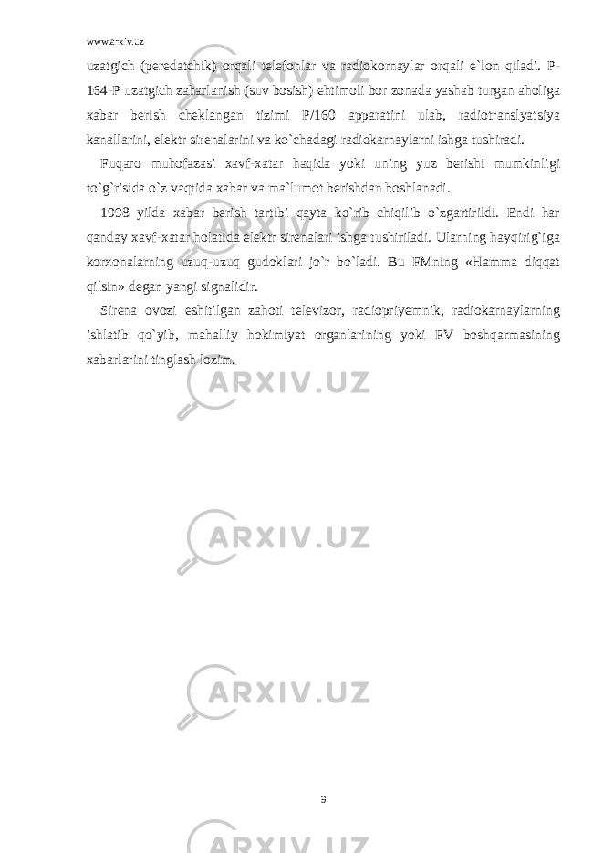 www.arxiv.uz uzatgich (peredatchik) orqali telefonlar va radiokornaylar orqali e`lon qiladi. P- 164-P uzatgich zaharlanish (suv bosish) ehtimoli bor zonada yashab turgan aholiga xabar berish cheklangan tizimi P/160 apparatini ulab, radiotranslyatsiya kanallarini, elektr sirenalarini va ko`chadagi radiokarnaylarni ishga tushiradi. Fuqaro muhofazasi xavf-xatar haqida yoki uning yuz berishi mumkinligi to`g`risida o`z vaqtida xabar va ma`lumot berishdan boshlanadi. 1998 yilda xabar berish tartibi qayta ko`rib chiqilib o`zgartirildi. Endi har qanday xavf-xatar holatida elektr sirenalari ishga tushiriladi. Ularning hayqirig`iga korxonalarning uzuq-uzuq gudoklari jo`r bo`ladi. Bu FMning «Hamma diqqat qilsin» degan yangi signalidir. Sirena ovozi eshitilgan zahoti televizor, radiopriyemnik, radiokarnaylarning ishlatib qo`yib, mahalliy hokimiyat organlarining yoki FV boshqarmasining xabarlarini tinglash lozim. 9 