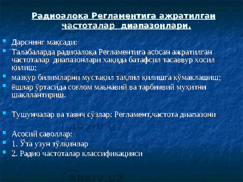  Дарснинг маДарснинг ма қсадиқсади ::  Талабаларда Талабаларда рр адиоалоқа Регламентига асосан ажратилган адиоалоқа Регламентига асосан ажратилган частоталар диапазонлари хачастоталар диапазонлари ха қида батафсил тасаввур хосил қида батафсил тасаввур хосил қилишқилиш ;;  мазкур билимларни мустақил таҳлил қилишга кўмаклашишмазкур билимларни мустақил таҳлил қилишга кўмаклашиш ;;  ёшлар ўртасида соғлом маьнавий ва тарбиявий муҳитни ёшлар ўртасида соғлом маьнавий ва тарбиявий муҳитни шакллантириш. шакллантириш.  Тушунчалар ва таянч сўзларТушунчалар ва таянч сўзлар : Регламент: Регламент ,частота диапазони,частота диапазони  Асосий саволларАсосий саволлар ::  1. Ўта узун тўлқинлар1. Ўта узун тўлқинлар  2. Радио частоталар классификацияси2. Радио частоталар классификацияси Радиоалоқа Регламентига ажратилган Радиоалоқа Регламентига ажратилган частоталар диапазонлари.частоталар диапазонлари. 