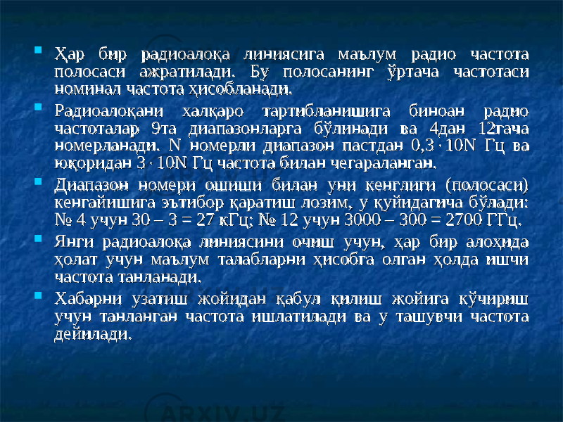  Ҳар бир радиоалоқа линиясига маълум радио частота Ҳар бир радиоалоқа линиясига маълум радио частота полпол оо саси ажратилади. Бу полосанисаси ажратилади. Бу полосани нгнг ўртача частотаси ўртача частотаси номинал частота ҳисобланади.номинал частота ҳисобланади.  Радиоалоқани халқаро тартибланишига биноан радио Радиоалоқани халқаро тартибланишига биноан радио частоталар 9та диапазонларга бўлинади ва 4дан 12гача частоталар 9та диапазонларга бўлинади ва 4дан 12гача номерланади. N номерли диапазон пастдан 0,3номерланади. N номерли диапазон пастдан 0,3  10N Гц ва 10N Гц ва юқоридан 3юқоридан 3  11 00 N Гц частота билан чегараланган. N Гц частота билан чегараланган.  Диапазон номери ошиши билан уни кенглиги (полосаси) Диапазон номери ошиши билан уни кенглиги (полосаси) кенгайишига эътибор қаратиш лозим, у қуйидагича бўлади: кенгайишига эътибор қаратиш лозим, у қуйидагича бўлади: № 4 учун 30 – 3 = 27 кГц; № 12 учун 3000 – 300 = 2700 ГГц.№ 4 учун 30 – 3 = 27 кГц; № 12 учун 3000 – 300 = 2700 ГГц.  Янги радиоалоқа линиясини очиш учун, ҳар бир алоҳида Янги радиоалоқа линиясини очиш учун, ҳар бир алоҳида ҳолат учун маълум талабларни ҳисобга олган ҳолда ишчи ҳолат учун маълум талабларни ҳисобга олган ҳолда ишчи частота танланади.частота танланади.  Хабарни узатиш жойидан қабул қилиш жойига кўчириш Хабарни узатиш жойидан қабул қилиш жойига кўчириш учун танланган частота ишлатилади ва у ташувчи частота учун танланган частота ишлатилади ва у ташувчи частота дейилади. дейилади. 