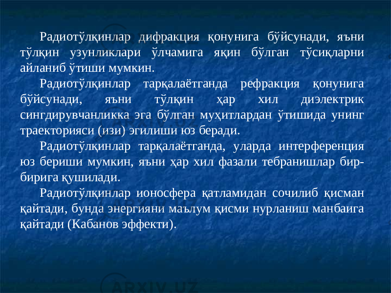 Радиотўлқинлар дифракция қонунига бўйсунади, яъни тўлқин узунликлари ўлчамига яқин бўлган тўсиқларни айланиб ўтиши мумкин. Радиотўлқинлар тарқалаётганда рефракция қонунига бўйсунади, яъни тўлқин ҳар хил диэлектрик сингдирувчанликка эга бўлган муҳитлардан ўтишида унинг траекторияси (изи) эгилиши юз беради. Радиотўлқинлар тарқалаётганда, уларда интерференция юз бериши мумкин, яъни ҳар хил фазали тебранишлар бир- бирига қушилади. Радиотўлқинлар ионосфера қатламидан сочилиб қисман қайтади, бунда энергияни маълум қисми нурланиш манбаига қайтади (Кабанов эффекти). 