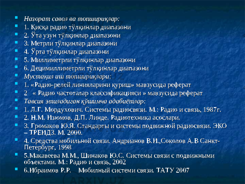  Назорат савол ва топшириқлар:Назорат савол ва топшириқлар:  1. 1. Қисқа радио тўлқинлар диапазониҚисқа радио тўлқинлар диапазони  2. Ўта узун тўлқинлар 2. Ўта узун тўлқинлар диапазонидиапазони  3. Метрли тўлқинлар 3. Метрли тўлқинлар диапазонидиапазони  4. Ўрта тўлқинлар 4. Ўрта тўлқинлар диапазонидиапазони  5. Миллиметрли тўлқинлар 5. Миллиметрли тўлқинлар диапазонидиапазони  6. Децимиллиметрли тўлқинлар диапазони6. Децимиллиметрли тўлқинлар диапазони  Мустақил иш топшириқлари:Мустақил иш топшириқлари:  1. «Радио-релей линияларини қуриш» мавзусида реферат1. «Радио-релей линияларини қуриш» мавзусида реферат  2 « Радио частоталар классификацияси » мавзусида реферат2 « Радио частоталар классификацияси » мавзусида реферат  Тавсия этиладиган қТавсия этиладиган қ ўў шимча адабишимча адаби ёё тлар:тлар:  1. Л.Г. Мордухович. Системы радиосвязи. М.: Радио и связь, 1987г.1. Л.Г. Мордухович. Системы радиосвязи. М.: Радио и связь, 1987г.  2. 2. Н.М. Изюмов, Д.П. Линде. Радиотехника асослари.Н.М. Изюмов, Д.П. Линде. Радиотехника асослари.  3. Громаков Ю.Я. Стандарты и системы подвижной радиосвязи. ЭКО 3. Громаков Ю.Я. Стандарты и системы подвижной радиосвязи. ЭКО – ТРЕИДЗ. М. 2000.– ТРЕИДЗ. М. 2000.  4. 4. Средства мобильной связи. Андрианов В.И.,Соколов А.В Санкт-Средства мобильной связи. Андрианов В.И.,Соколов А.В Санкт- Петербург, 1998Петербург, 1998  5.Макавеева М.М., Шинаков Ю.С. Системы связи с подвижными 5.Макавеева М.М., Шинаков Ю.С. Системы связи с подвижными объектами. М.: Радио и связь, 2002объектами. М.: Радио и связь, 2002  6.Ибраимов Р.Р. Мобилный системи связи. ТАТУ 20076.Ибраимов Р.Р. Мобилный системи связи. ТАТУ 2007 
