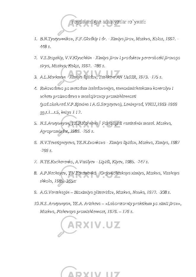 Foydalanilgan adabiyotlar r o` yxati : 1. B.N.Tyutyunnikov, F.F.Gladkiy i dr. - Ximiya jirov, Moskva, Kolos, 1992. - 448 s. 2. V.S.Stopskiy, V.V.Klyuchkin - Ximiya jirov i produktov pere rabotki jirovogo sirya, Moskva, Kolos, 1992. -286 s. 3. A.L.Markman - Ximiya lipidov, Tashkent AN UzSSR, 1973. -175 s. 4. Rukovodstvo po metodam issledovaniya, texnoximicheskomu kontrolyu i uchetu proizvodstva v maslojirovoy promishlennosti (pod.obsh.red.V.P.Rjexina i A.G.Sergeyeva), Leningrad, VNIIJ,1963-1969 gg,t.1...t.5, kniga 1 i 2. 5. N.S.Arutyunyan, YE.P.Kornena - Fosfolipidi rastitelnix ma sel. Moskva, Agropromizdat, 1986. -256 s. 6. N.V.Yevstigneyeva, YE.N.Zvonkova - Ximiya lipidov, Moskva, Xi miya, 1987 -296 s. 7. N.YE.Kucherenko, A.Vasilyev - Lipidi, Kiyev, 1985. -247 s. 8. A.P.Nechayev, T.V.Yeremenko - Organicheskaya ximiya, Moskva, Vis shaya shkola, 1985.-365c. 9. A.G.Vereshagin – Bioximiya glitseridov, Moskva, Nauka, 1972. -308 s. 10. N.S. Arutyunyan, YE.A. Arisheva – «Laboratorniy praktikum po ximii jirov», Moskva, Pishevaya promishlennost, 1979. – 176 s. 