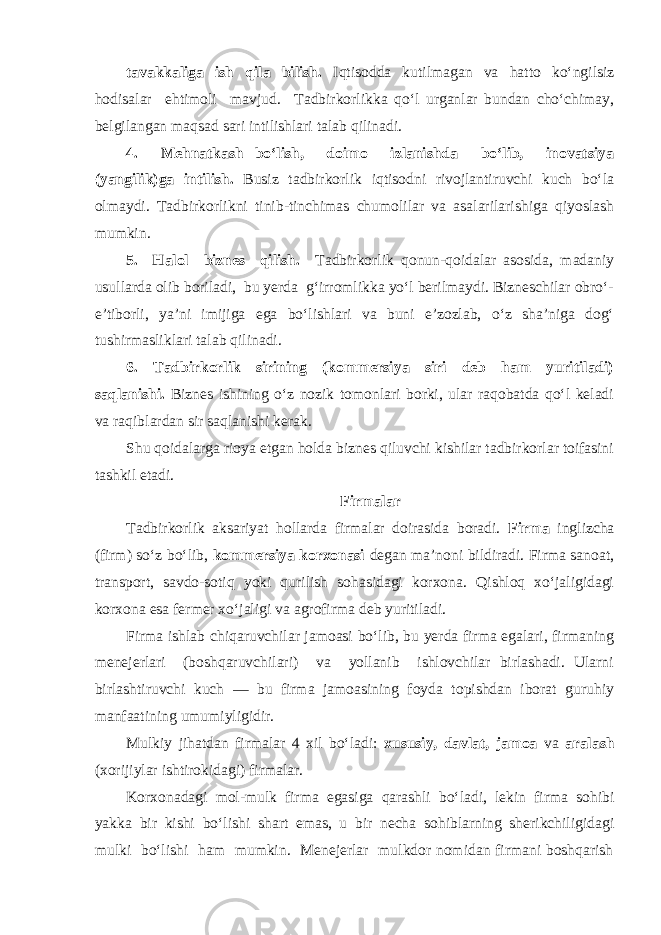 tavakkaliga ish qila bilish. Iqtisodda kutilmagan va hatto ko‘ngilsiz hodisalar ehtimoli mavjud. Т adbirkorlikka qo‘l urganlar bundan cho‘chimay, belgilangan maqsad sari intilishlari talab qilinadi. 4. Mehnatkash bo‘lish, doimo izlanishda bo‘lib, inovatsiya (yangilik)ga intilish. Busiz tadbirkorlik iqtisodni rivojlantiruvchi kuch bo‘la olmaydi. Т adbirkorlikni tinib-tinchimas chumolilar va asalarilarishiga qiyoslash mumkin. 5. Halol biznes qilish. Т adbirkorlik qonun-qoidalar asosida, madaniy usullarda olib boriladi, bu yerda g‘irromlikka yo‘l berilmaydi. Bizneschilar obro‘- e’tiborli, ya’ni imijiga ega bo‘lishlari va buni e’zozlab, o‘z sha’niga dog‘ tushirmasliklari talab qilinadi. 6. Т adbirkorlik sirining (kommersiya siri deb ham yuritiladi) saqlanishi. Biznes ishining o‘z nozik tomonlari borki, ular raqobatda qo‘l keladi va raqiblardan sir saqlanishi kerak. Shu qoidalarga rioya etgan holda biznes qiluvchi kishilar tadbirkorlar toifasini tashkil etadi. Firmalar Т adbirkorlik aksariyat hollarda firmalar doirasida boradi. Firma inglizcha (firm) so‘z bo‘lib, kommersiya korxonasi degan ma’noni bildiradi. Firma sanoat, transport, savdo-sotiq yoki qurilish sohasidagi korxona. Qishloq xo‘jaligidagi korxona esa fermer xo‘jaligi va agrofirma deb yuritiladi. Firma ishlab chiqaruvchilar jamoasi bo‘lib, bu yerda firma egalari, firmaning menejerlari (boshqaruvchilari) va yollanib ishlovchilar birlashadi. Ularni birlashtiruvchi kuch — bu firma jamoasining foyda topishdan iborat guruhiy manfaatining umumiyligidir. Mulkiy jihatdan firmalar 4 xil bo‘ladi: xususiy, davlat, jamoa va aralash (xorijiylar ishtirokidagi) firmalar. Korxonadagi mol-mulk firma egasiga qarashli bo‘ladi, lekin firma sohibi yakka bir kishi bo‘lishi shart emas, u bir necha sohiblarning sherikchiligidagi mulki bo‘lishi ham mumkin. Menejerlar mulkdor nomidan firmani boshqarish 