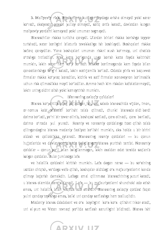 3. Moliyaviy risk. Bunda firma kutilgan foydaga erisha olmaydi yoki zarar ko‘radi, aksiyasini yaxshi pullay olmaydi, soliq ortib ketadi, davlatdan kutgan moliyaviy yordami kamayadi yoki umuman tegmaydi. Bizneschilar riskka turlicha qaraydi. Ulardan birlari riskka borishga tayyor turishadi, xatar borligini bilaturib tavakkaliga ish boshlaydi. Boshqalari riskka befarq qaraydilar. Yana boshqalari umuman riskni xush ko‘rmay, uni chetlab o‘tishga intiladilar. Risk katta bo‘lganda unga borish katta foyda keltirishi mumkin, lekin xatar ham ko‘p bo‘ladi. Riskka borilmaganda kam foyda bilan qanoatlanishga to‘g‘ri keladi, lekin xotirjamlik bo‘ladi. Odatda yirik va baquvvat firmalar riskka ko‘proq boradilar, kichik va zaif firmalar xonavayron bo‘lmaslik uchun risk qilmaslikka moyil bo‘ladilar. Ammo hech kim riskdan kafolatlanmaydi, lekin uning oldini olish yoki kamaytirish mumkin. Biznesning axloqiy qoidalari Biznes ko‘pchilik bilan bo‘ladigan ish, shu sabab bizneschida vijdon, imon, or-nomus kabi xislatlar bo‘lishi talab qilinadi, chunki biznesda oldi-berdi doimo bo‘ladi, ya’ni bir tovar olinib, boshqasi sotiladi, qarz olinadi, qarz beriladi, doimo o‘rtada pul yuradi. Rasmiy va norasmiy qoidalarga itoat qilish talab qilingandagina biznes madaniy faoliyat bo‘lishi mumkin, aks holda u bir-birini aldash va qalloblikka aylanadi. Biznesning rasmiy qoidalari — bu qonun hujjatlarida va davlat yo‘riqlarida belgilangan biznes yuritish tartibi. Norasmiy qoidalar – qonun yo‘li bilan belgilanmagan, lekin azaldan odat tarzida saqlanib kelgan qoidalar. Bular jumlasiga lafz va halollik qoidasini kiritish mumkin. Lafz degan narsa — bu so‘zining ustidan chiqish, va’daga vafo qilish, boshqalar oldidagi o‘z majburiyatlarini kanda qilmay bajarish demakdir. Lafzga amal qilinmasa bizneschining puturi ketadi, u biznes olamida obro‘sizlanadi. Lafz — bu majburiyatlarni shunchaki ado etish emas, uni halollik bilan vaqtida ado etishdir. Biznesning axloqiy qoidasi faqat pulni qanday topishga emas, balki uni qanday sarflashga ham taalluqlidir. Madaniy biznes dabdabani va o‘z boyligini ko‘z-ko‘z qilishni inkor etadi, uni el-yurt va Vatan ravnaqi yo‘lida sarflash zarurligini bildiradi. Biznes ishi 