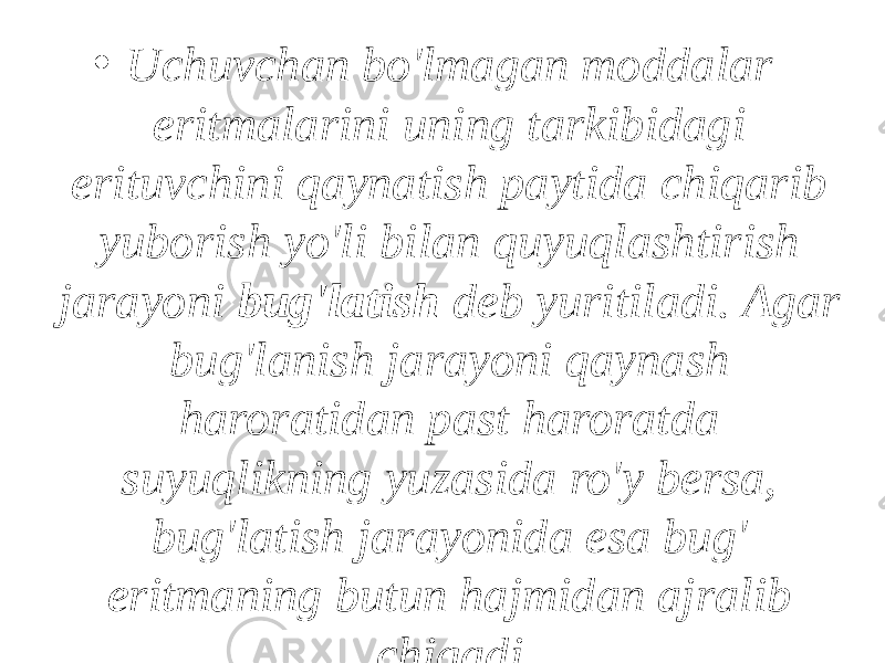 • Uchuvchan bo&#39;lmagan moddalar eritmalarini uning tarkibidagi erituvchini qaynatish paytida chiqarib yuborish yo&#39;li bilan quyuqlashtirish jarayoni bug&#39;latish deb yuritiladi. Agar bug&#39;lanish jarayoni qaynash haroratidan past haroratda suyuqlikning yuzasida ro&#39;y bersa, bug&#39;latish jarayonida esa bug&#39; eritmaning butun hajmidan ajralib chiqadi. 