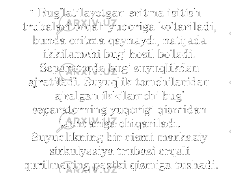 • Bug&#39;latilayotgan eritma isitish trubalari orqali yuqoriga ko&#39;tariladi, bunda eritma qaynaydi, natijada ikkilamchi bug&#39; hosil bo&#39;ladi. Separatorda bug&#39; suyuqlikdan ajratiladi. Suyuqlik tomchilaridan ajralgan ikkilamchi bug&#39; separatorning yuqorigi qismidan tashqariga chiqariladi. Suyuqlikning bir qismi markaziy sirkulyasiya trubasi orqali qurilmaning pastki qismiga tushadi. 