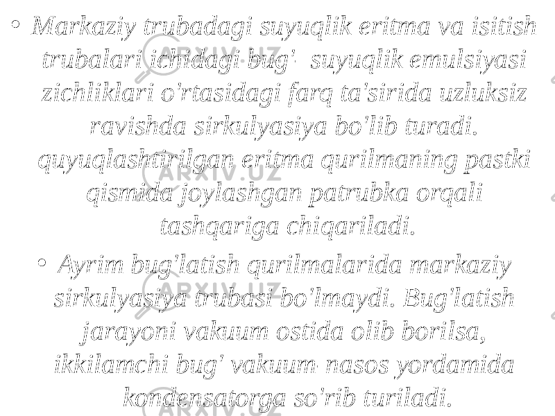 • Markaziy trubadagi suyuqlik eritma va isitish trubalari ichidagi bug&#39;- suyuqlik emulsiyasi zichliklari o&#39;rtasidagi farq ta&#39;sirida uzluksiz ravishda sirkulyasiya bo&#39;lib turadi. quyuqlashtirilgan eritma qurilmaning pastki qismida joylashgan patrubka orqali tashqariga chiqariladi. • Ayrim bug&#39;latish qurilmalarida markaziy sirkulyasiya trubasi bo&#39;lmaydi. Bug&#39;latish jarayoni vakuum ostida olib borilsa, ikkilamchi bug&#39; vakuum-nasos yordamida kondensatorga so&#39;rib turiladi. 