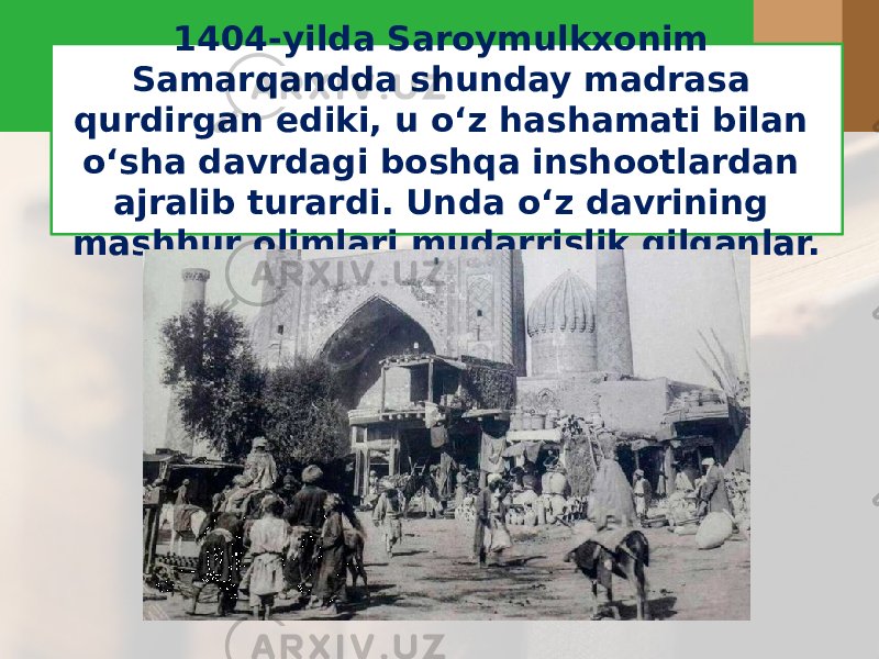 1404-yilda Saroymulkxonim Samarqandda shunday madrasa qurdirgan ediki, u o‘z hashamati bilan o‘sha davrdagi boshqa inshootlardan ajralib turardi. Unda o‘z davrining mashhur olimlari mudarrislik qilganlar. 