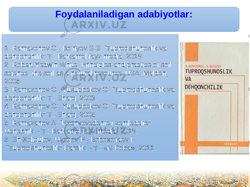 Foydalaniladigan adabiyotlar : 1. Ramazonov O., Boʼriyev S.S. “Tuproqshunoslik va dehqonchilik” T.: Barkamol fayz media, 2018. 2. Robert Yedwin White. Principles and practice of soil science: the soil as a natural resource. USA, Malden, 2006. 3. Ramazonov O., Yusupbekov O. “Tuproqshunoslik va dehqonchilik” T.: Sharq, 2003. 4. Ramazonov O., Yusupbekov O. “Tuproqshunoslik va dehqonchilik” T.: Sharq, 2005. 5. Ramazanov А. “ Pochvovedenie i zemledelie” Uchebnik. - T.: Barkamol fayz media, 2018. 6. Sh.Xoliqulov, Uzoqov P., Boboxoʼjaev I. “ Tuproqshunoslik” Darslik. - T.: «N.Doba», 2011 . 